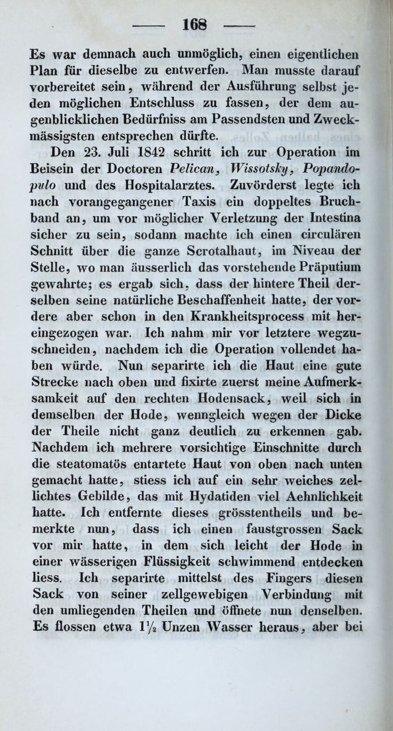 Es war demnach auch unmöglich, einen eigentlichen Plan für dieselbe zu entwerfen. Man musste darauf vorbereitet sein, während der Ausführung selbst je- den möglichen Entschluss zu fassen, der dem au- genblicklichen Bedürfniss am Passendsten und Zweck- mässigsten entsprechen dürfte. Den 23. Juli 1842 schritt ich zur Operation im Beisein der Doctoren Velican, Wissotsky, Popando- pulo und des Hospitalarztes. Zuvörderst legte ich nach vorangegangener Taxis ein doppeltes Bruch- band an, um vor möglicher Verletzung der Intestina sicher zu sein, sodann machte ich einen circularen Schnitt über die ganze Scrotalhaut, im Niveau der Stelle, wo man äusserlich das vorstehende Präputium gewahrte; es ergab sich, dass der hintere Theil der- selben seine natürliche Beschaffenheit hatte, der vor- dere aber schon in den Krankheitsprocess mit her- eingezogen war. Ich nahm mir vor letztere wegzu- schneiden, nachdem ich die Operation vollendet ha- ben würde. Nun separirte ich die Haut eine gute Strecke nach oben und fixirte zuerst meine Aufmerk- samkeit auf den rechten Hodensack, weil sich in demselben der Hode, wenngleich wegen der Dicke der Theile nicht ganz deutlich zu erkennen gab. Nachdem ich mehrere vorsichtige Einschnitte durch die steatomatös entartete Haut von oben nach unten gemacht hatte, stiess ich auf ein sehr weiches zel- lichtes Gebilde, das mit Hydatiden viel Aehnlichkeit hatte. Ich entfernte dieses grösstentheils und be- merkte nun, dass ich einen faustgrossen Sack vor mir hatte, in dem sich leicht der Hode in einer wässerigen Flüssigkeit schwimmend entdecken liess. Ich separirte mittelst des Fingers diesen Sack von seiner zellgewebigen Verbindung mit den umliegenden Theilen und öffnete nun denselben. Es flössen etwa iy2 Unzen Wasser heraus, aber bei