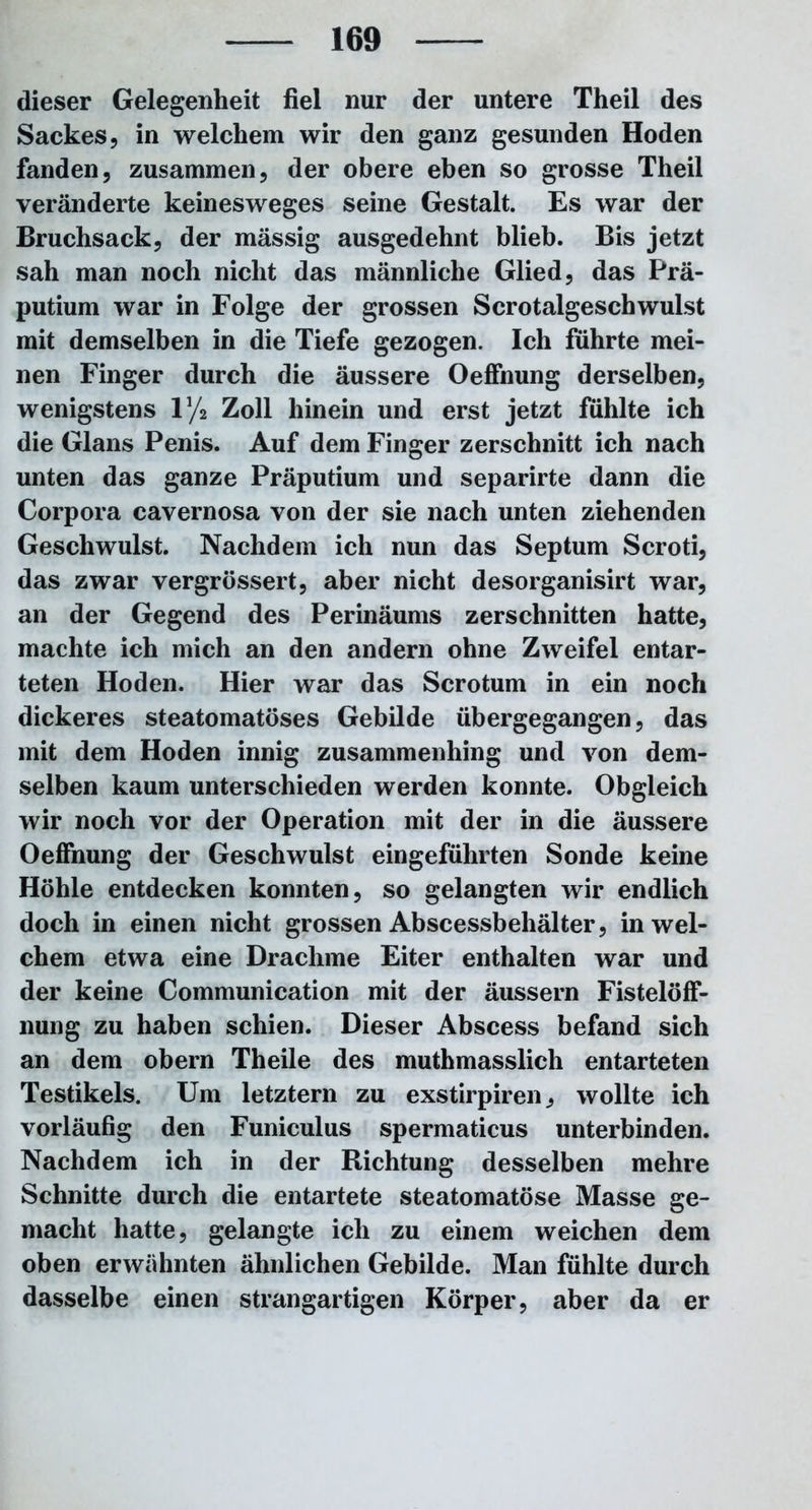 dieser Gelegenheit fiel nur der untere Theil des Sackes, in welchem wir den ganz gesunden Hoden fanden, zusammen, der obere eben so grosse Theil veränderte keinesweges seine Gestalt. Es war der Bruchsack, der massig ausgedehnt blieb. Bis jetzt sah man noch nicht das männliche Glied, das Prä- putium war in Folge der grossen Scrotalgesch wulst mit demselben in die Tiefe gezogen. Ich führte mei- nen Finger durch die äussere OefFnung derselben, wenigstens iy2 Zoll hinein und erst jetzt fühlte ich die Glans Penis. Auf dem Finger zerschnitt ich nach unten das ganze Präputium und separirte dann die Corpora cavernosa von der sie nach unten ziehenden Geschwulst. Nachdem ich nun das Septum Scroti, das zwar vergrössert, aber nicht desorganisirt war, an der Gegend des Perinäums zerschnitten hatte, machte ich mich an den andern ohne Zweifel entar- teten Hoden. Hier war das Scrotum in ein noch dickeres steatomatöses Gebilde übergegangen, das mit dem Hoden innig zusammenhing und von dem- selben kaum unterschieden werden konnte. Obgleich wir noch vor der Operation mit der in die äussere OefFnung der Geschwulst eingeführten Sonde keine Höhle entdecken konnten, so gelangten wir endlich doch in einen nicht grossen Abscessbehälter, in wel- chem etwa eine Drachme Eiter enthalten war und der keine Communication mit der äussern FistelöfF- nung zu haben schien. Dieser Abscess befand sich an dem obern Theile des muthmasslich entarteten Testikels. Um letztem zu exstirpiren, wollte ich vorläufig den Funiculus spermaticus unterbinden. Nachdem ich in der Richtung desselben mehre Schnitte durch die entartete steatomatöse Masse ge- macht hatte, gelangte ich zu einem weichen dem oben erwähnten ähnlichen Gebilde. Man fühlte durch dasselbe einen strangartigen Körper, aber da er