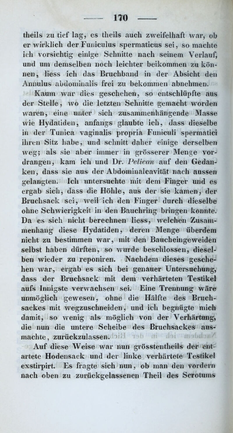 theils zu tief lag, es theils auch zweifelhaft war, ob er wirklich der Funiculus spermaticus sei, so machte ich vorsichtig einige Schnitte nach seinem Verlauf, und um demselben noch leichter beikommen zu kön- nen, Hess ich das Bruchband in der Absicht den Annulus abdominalis frei zu bekommen abnehmen. Kaum war dies geschehen, so entschlüpfte aus der Stelle, wo die letzten Schnitte gemacht worden waren, eine unter sich zusammenhängende Masse wie Hydatiden, anfangs glaubte ich, dass dieselbe in der Tunica vaginalis propria Funiculi spermatici ihren Sitz habe, und schnitt daher einige derselben weg; als sie aber immer in grösserer Menge vor- drangen, kam ich und Dr. Pelican auf den Gedan- ken, dass sie aus der Abdominalcavität nach aussen gelangten. Ich untersuchte mit dem Finger und es ergab sich, dass die Höhle, aus der sie kamen, der Bruchsack sei, weil ich den Finger durch dieselbe ohne Schwierigkeit in den Bauchring bringen konnte. Da es sich nicht berechnen liess, welchen Zusam- menhang diese Hydatiden, deren Menge überdem nicht zu bestimmen war, mit den Baucheingeweiden selbst haben dürften, so wurde beschlossen, diesel- ben wieder zu reponiren. Nachdem dieses gesche- hen war, ergab es sich bei genauer Untersuchung, dass der Bruchsack mit dem verhärteten Testikel aufs Innigste verwachsen sei. Eine Trennung wäre unmöglich gewesen, ohne die Hälfte des Bruch- sackes mit wegzuschneiden, und ich begnügte mich damit, so wenig als möglich von der Verhärtung, die nun die untere Scheibe des Bruchsackes aus- machte, zurückzulassen. Auf diese Weise war nun grösstentheils der ent- artete Hodensack und der linke verhärtete Testikel exstirpirt. Es fragte sich nun, ob man den vordem nach oben zu zurückgelassenen Theil des Scrotums
