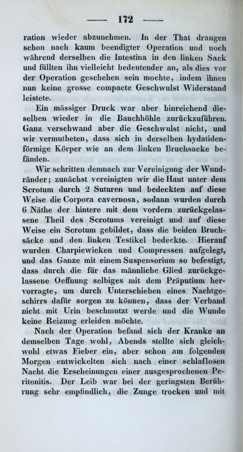 ration wieder abzunehmen. In der That drangen schon nach kaum beendigter Operation und noch während derselben die Intestina in den linken Sack und füllten ihn vielleicht bedeutender an, als dies vor der Operation geschehen sein mochte, indem ihnen nun keine grosse compacte Geschwulst Widerstand leistete. Ein massiger Druck war aber hinreichend die- selben wieder in die Bauchhöhle zurückzuführen. Ganz verschwand aber die Geschwulst nicht, und wir vermutheten, dass sich in derselben hydatiden- förmige Körper wie an dem linken Bruchsacke be- fänden. Wir schritten demnach zur Vereinigung der Wund- ränder ; zunächst vereinigten wir die Haut unter dem Scrotum durch 2 Suturen und bedeckten auf diese Weise die Corpora cavernosa, sodann wurden durch 6 Näthe der hintere mit dem vordem zurückgelas- sene Theil des Scrotums vereinigt und auf diese Weise ein Scrotum gebildet, dass die beiden Bruch- säcke und den linken Testikel bedeckte. Hierauf wurden Charpiewieken und Compressen aufgelegt, und das Ganze mit einem Suspensorium so befestigt, dass durch die für das männliche Glied zurückge- lassene OefFnung selbiges mit dem Präputium her- vorragte, um durch Unterschieben eines Nachtge- schirrs dafür sorgen zu können, dass der Verband nicht mit Urin beschmutzt werde und die Wunde keine Reizung erleiden möchte. Nach der Operation befand sich der Kranke an demselben Tage wohl, Abends stellte sich gleich- wohl etwas Fieber ein, aber schon am folgenden Morgen entwickelten sich nach einer schlaflosen Nacht die Erscheinungen einer ausgesprochenen Pe- ritonitis. Der Leib war bei der geringsten Berüh- rung sehr empfindlich, die Zunge trocken und mit