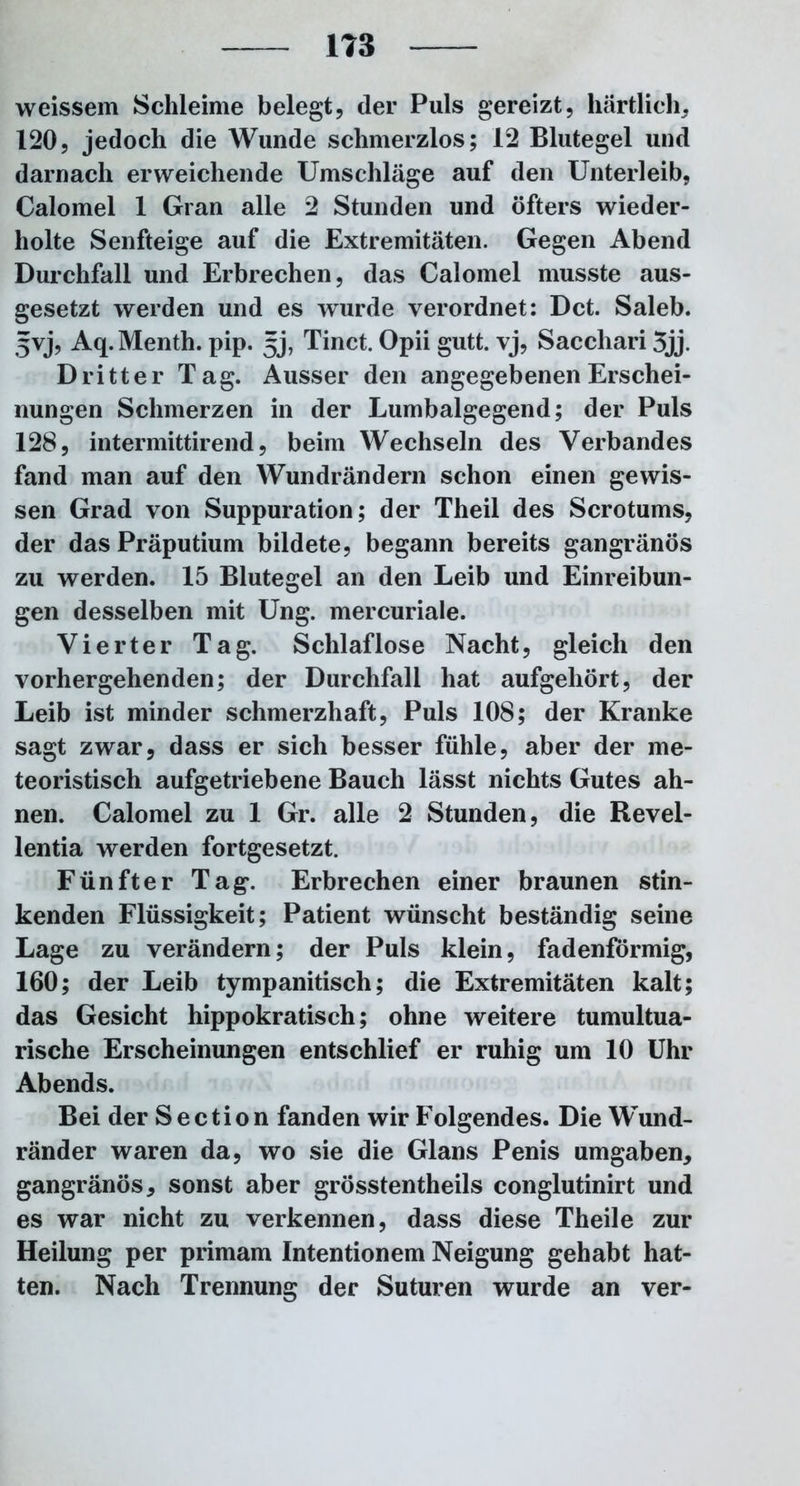 weissem Schleime belegt, der Puls gereizt, härtlich, 120, jedoch die Wunde schmerzlos; 12 Blutegel und darnach erweichende Umschläge auf den Unterleib, Calomel 1 Gran alle 2 Stunden und öfters wieder- holte Senfteige auf die Extremitäten. Gegen Abend Durchfall und Erbrechen, das Calomel musste aus- gesetzt werden und es wurde verordnet: Dct. Saleb. 5vj, Aq. Menth, pip. gj, Tinct. Opii gutt. vj, Sacchari 3jj. Dritter Tag. Ausser den angegebenen Erschei- nungen Schmerzen in der Lumbalgegend; der Puls 128, intermittirend, beim Wechseln des Verbandes fand man auf den Wundrändern schon einen gewis- sen Grad von Suppuration; der Theil des Scrotums, der das Präputium bildete, begann bereits gangränös zu werden. 15 Blutegel an den Leib und Einreibun- gen desselben mit Ung. mercuriale. Vierter Tag. Schlaflose Nacht, gleich den vorhergehenden; der Durchfall hat aufgehört, der Leib ist minder schmerzhaft, Puls 108; der Kranke sagt zwar, dass er sich besser fühle, aber der me- teoristisch aufgetriebene Bauch lässt nichts Gutes ah- nen. Calomel zu 1 Gr. alle 2 Stunden, die Revel- lentia werden fortgesetzt. Fünfter Tag. Erbrechen einer braunen stin- kenden Flüssigkeit; Patient wünscht beständig seine Lage zu verändern; der Puls klein, fadenförmig, 160; der Leib tympanitisch; die Extremitäten kalt; das Gesicht hippokratisch; ohne weitere tumultua- rische Erscheinungen entschlief er ruhig um 10 Uhr Abends. Bei der Section fanden wir Folgendes. Die Wund- ränder waren da, wo sie die Glans Penis umgaben, gangränös, sonst aber grösstentheils conglutinirt und es war nicht zu verkennen, dass diese Theile zur Heilung per primam Intentionem Neigung gehabt hat- ten. Nach Trennung der Suturen wurde an ver-
