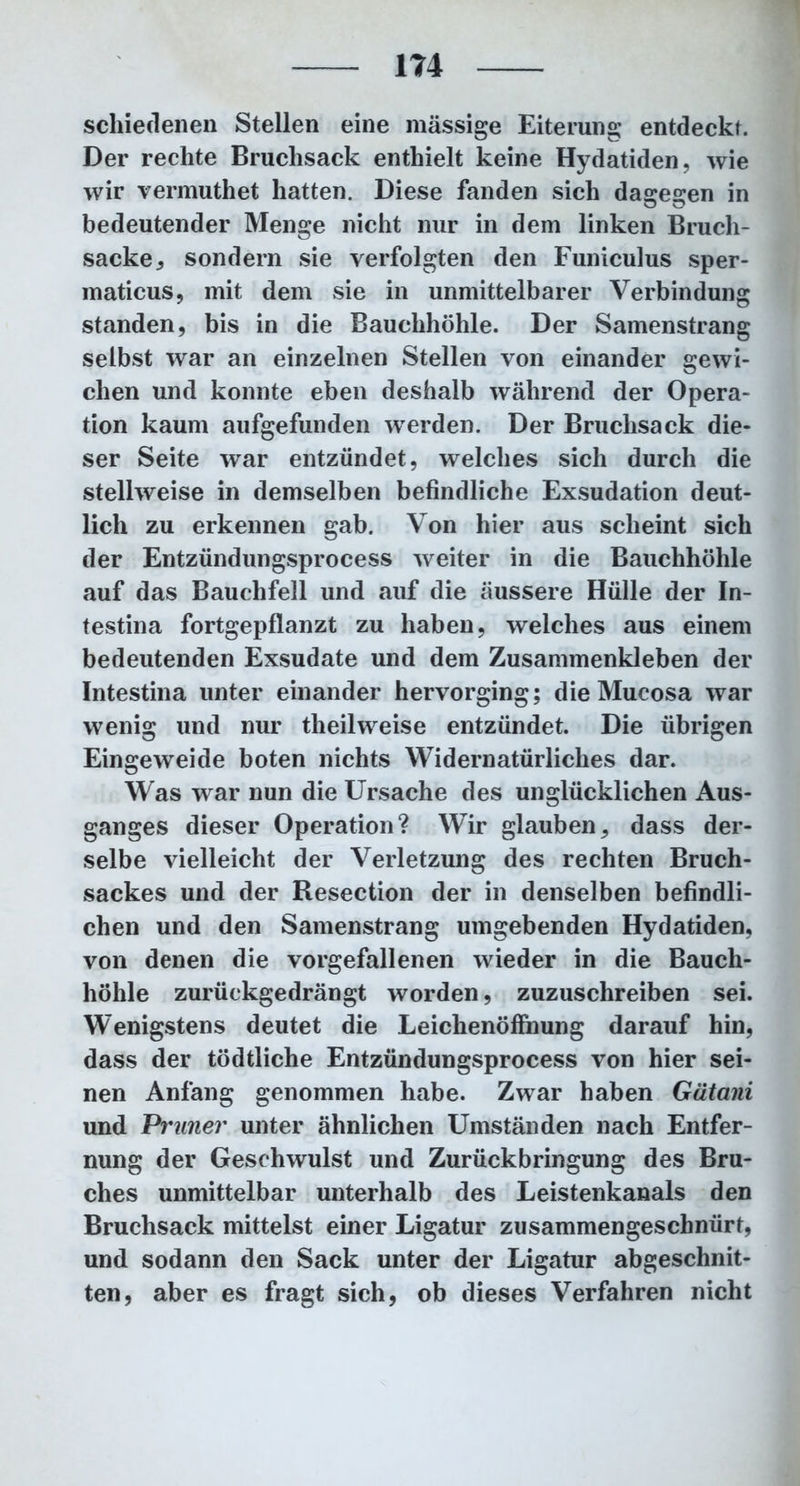 schieclenen Stellen eine mässige Eiterung entdeckt. Der rechte Bruchsack enthielt keine Hydatiden, wie wir vermuthet hatten. Diese fanden sich dasresen in bedeutender Menge nicht nur in dem linken Bruch- sacke , sondern sie verfolgten den Funiculus sper- maticus, mit dem sie in unmittelbarer Verbindung standen, bis in die Bauchhöhle. Der Samenstrang selbst war an einzelnen Stellen von einander gewi- chen und konnte eben deshalb während der Opera- tion kaum aufgefunden werden. Der Bruchsack die- ser Seite war entzündet, welches sich durch die stellweise in demselben befindliche Exsudation deut- lich zu erkennen gab. Von hier aus scheint sich der Entzündungsprocess weiter in die Bauchhöhle auf das Bauchfell und auf die äussere Hülle der In- testina fortgepflanzt zu haben, weiches aus einem bedeutenden Exsudate und dem Zusammenkleben der Intestina unter einander hervorging; die Mucosa war wenig und nur theilweise entzündet. Die übrigen Eingeweide boten nichts Widernatürliches dar. Was war nun die Ursache des unglücklichen Aus- ganges dieser Operation? Wir glauben, dass der- selbe vielleicht der Verletzung des rechten Bruch- sackes und der Resection der in denselben befindli- chen und den Samenstrang umgebenden Hydatiden, von denen die vorgefallenen wieder in die Bauch- höhle zurückgedrängt worden, zuzuschreiben sei. Wenigstens deutet die Leichenöffnung darauf hin, dass der tödtliche Entzündungsprocess von hier sei- nen Anfang genommen habe. Zwar haben Gätani und Primer unter ähnlichen Umständen nach Entfer- nung der Geschwulst und Zurückbringung des Bru- ches unmittelbar unterhalb des Leistenkanals den Bruchsack mittelst einer Ligatur zusammengeschnürt, und sodann den Sack unter der Ligatur abgeschnit- ten, aber es fragt sich, ob dieses Verfahren nicht