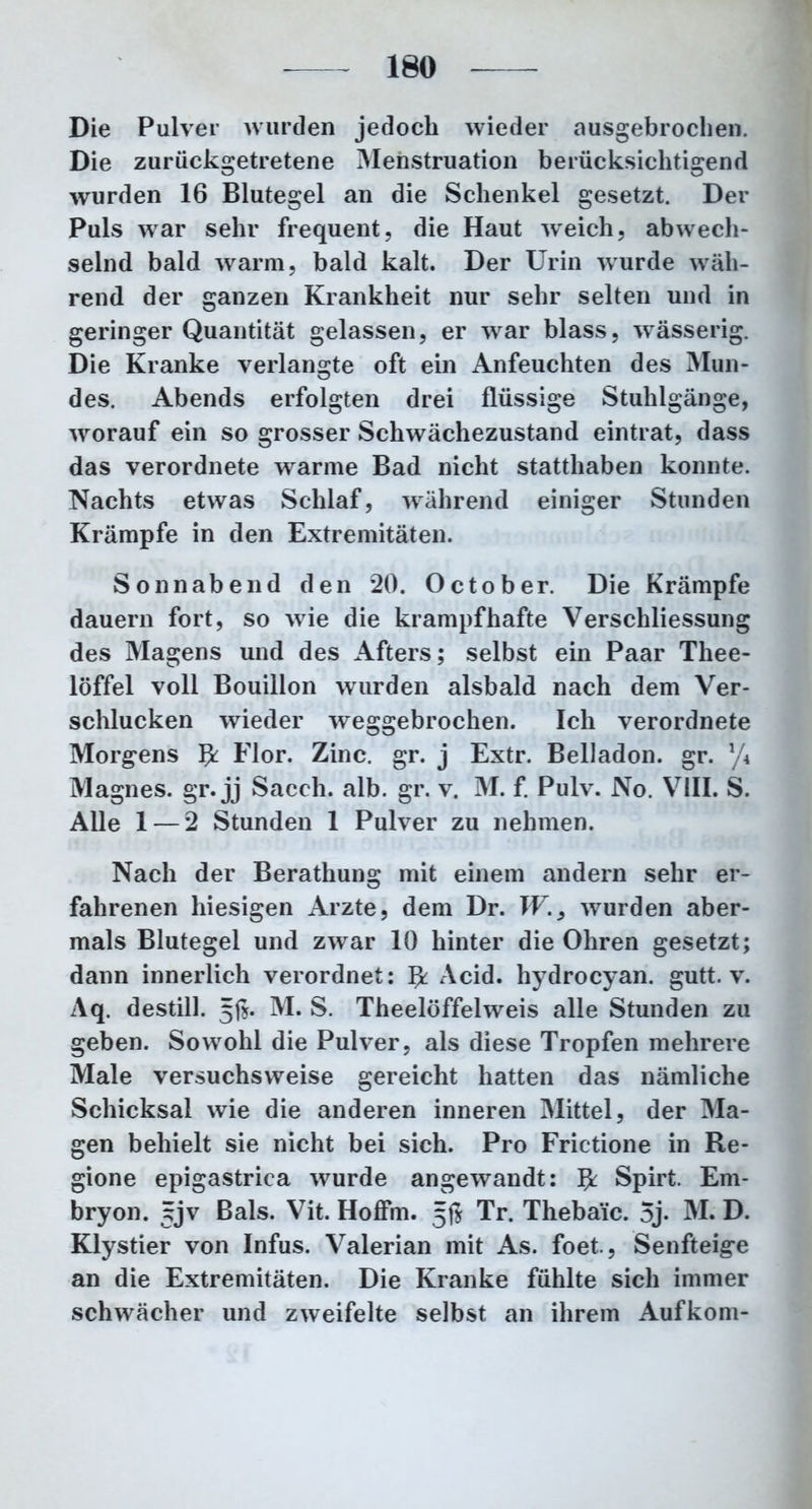 Die Pulver wurden jedoch wieder ausgebrochen. Die zurückgetretene Menstruation berücksichtigend wurden 16 Blutegel an die Schenkel gesetzt. Der Puls war sehr frequent, die Haut weich, abwech- selnd bald warm, bald kalt. Der Urin wurde wäh- rend der ganzen Krankheit nur sehr selten und in geringer Quantität gelassen, er war blass, wässerig. Die Kranke verlangte oft ein Anfeuchten des Mun- des. Abends erfolgten drei flüssige Stuhlgänge, worauf ein so grosser Schwächezustand eintrat, dass das verordnete warme Bad nicht statthaben konnte. Nachts etwas Schlaf, während einiger Stunden Krämpfe in den Extremitäten. Sonnabend den 20. October. Die Krämpfe dauern fort, so wie die krampfhafte Verschliessung des Magens und des Afters; selbst ein Paar Thee- löffel voll Bouillon wurden alsbald nach dem Ver- schlucken wieder weggebrochen. Ich verordnete Morgens $ Flor. Zinc. gr. j Extr. Belladon. gr. y/\ Magnes. gr. jj Sacch. alb. gr. v. M. f. Pulv. No. VIII. S. Alle 1 — 2 Stunden 1 Pulver zu nehmen. Nach der Berathung mit einem andern sehr er- fahrenen hiesigen Arzte, dem Dr. wurden aber- mals Blutegel und zwar 10 hinter die Ohren gesetzt; dann innerlich verordnet: ^ Acid. hydrocyan. gutt. v. Aq. destill. 5$. M. S. Theelöffelweis alle Stunden zu geben. Sowohl die Pulver, als diese Tropfen mehrere Male versuchsweise gereicht hatten das nämliche Schicksal wie die anderen inneren Mittel, der Ma- gen behielt sie nicht bei sich. Pro Frictione in Re- gione epigastrica wurde angewandt: fy Spirt. Em- bryon. gjv Bals. Vit. Hoffm. 5$ Tr. Theba’ic. 5j- M. D. Klystier von Infus. Valerian mit As. foet., Senfteige an die Extremitäten. Die Kranke fühlte sich immer schwächer und zweifelte selbst an ihrem Aufkom-