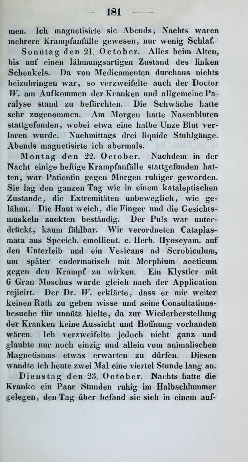 men. Ich magnetisirte sie Abends, Nachts waren mehrere Krampfanfälle gewesen, nur wenig Schlaf. Sonntag den 21. October. Alles beim Alten, bis auf einen lähmungsartigen Zustand des linken Schenkels. Da von Medicamenten durchaus nichts beizubringen war, so verzweifelte auch der Doctor W. am Aufkommen der Kranken und allgemeine Pa- ralyse stand zu befürchten. Die Schwäche hatte sehr zugenommen. Am Morgen hatte Nasenbluten stattgefunden, wobei etwa eine halbe Unze Blut ver- loren wurde. Nachmittags drei liquide Stuhlgänge. Abends magnetisirte ich abermals. Montag den 22. October. Nachdem in der Nacht einige heftige Krampfanfälle stattgefunden hat- ten, war Patientin gegen Morgen ruhiger geworden. Sie lag den ganzen Tag wie in einem kataleptischen Zustande, die Extremitäten unbeweglich, wie ge- lähmt. Die Haut weich, die Finger und die Gesichts- muskeln zuckten beständig. Der Puls war unter- drückt, kaum fühlbar. Wir verordneten Cataplas- mata aus Specieb. emollient. c. Herb. Hyoscyam. auf den Unterleib und ein Vesicans ad Scrobiculum, um später endermatisch mit Morphium aceticum gegen den Krampf zu wirken. Ein Klystier mit 6 Gran Moschus wurde gleich nach der Application rejicirt. Der Dr. W. erklärte, dass er mir weiter keinen Rath zu geben wisse und seine Consultations- besuche für unnütz hielte, da zur Wiederherstellung der Kranken keine Aussicht und Hoffnung vorhanden wären. Ich verzweifelte jedoch nicht ganz und glaubte nur noch einzig und allein vom animalischen Magnetismus etwas erwarten zu dürfen. Diesen wandte ich heute zwei Mal eine viertel Stunde lang an. Dienstag den 23. October. Nachts hatte die Kranke ein Paar Stunden ruhig im Halbschlummer gelegen, den Tag über befand sie sich in einem auf-