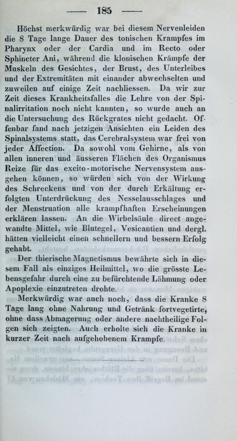 Höchst merkwürdig war bei diesem Nervenleiden die 8 Tage lange Dauer des tonischen Krampfes im Pharynx oder der Cardia und im Recto oder Sphincter Ani, während die klonischen Krämpfe der Muskeln des Gesichtes, der Brust, des Unterleibes und der Extremitäten mit einander abwechselten und zuweilen auf einige Zeit nachliessen. Da wir zur Zeit dieses Krankheitsfalles die Lehre von der Spi- nalirritation noch nicht kannten, so wurde auch an die Untersuchung des Rückgrates nicht gedacht. Of- fenbar fand nach jetzigen Ansichten ein Leiden des Spinalsystems statt, das Cerebralsystem war frei von jeder Affection. Da sowohl vom Gehirne, als von allen inneren und äusseren Flächen des Organismus Reize für das excito-motorische Nervensystem aus- gehen können, so würden sich von der Wirkung des Schreckens und von der durch Erkältung er- folgten Unterdrückung des Nesselausschlages und der Menstruation alle krampfhaften Erscheinungen erklären lassen. An die Wirbelsäule direct ange- wandte Mittel, wie Blutegel, Vesicantien und dergl. hätten vielleicht einen schnellem und bessern Erfolg gehabt. Der thierische Magnetismus bewährte sich in die- sem Fall als einziges Heilmittel, wo die grösste Le- bensgefahr durch eine zu befürchtende Lähmung oder Apoplexie einzutreten drohte. Merkwürdig war auch noch, dass die Kranke 8 Tage lang ohne Nahrung und Getränk fortvegetirte, ohne dass Abmagerung oder andere nachtheilige Fol- gen sich zeigten. Auch erholte sich die Kranke in kurzer Zeit nach aufgehobenem Krampfe.