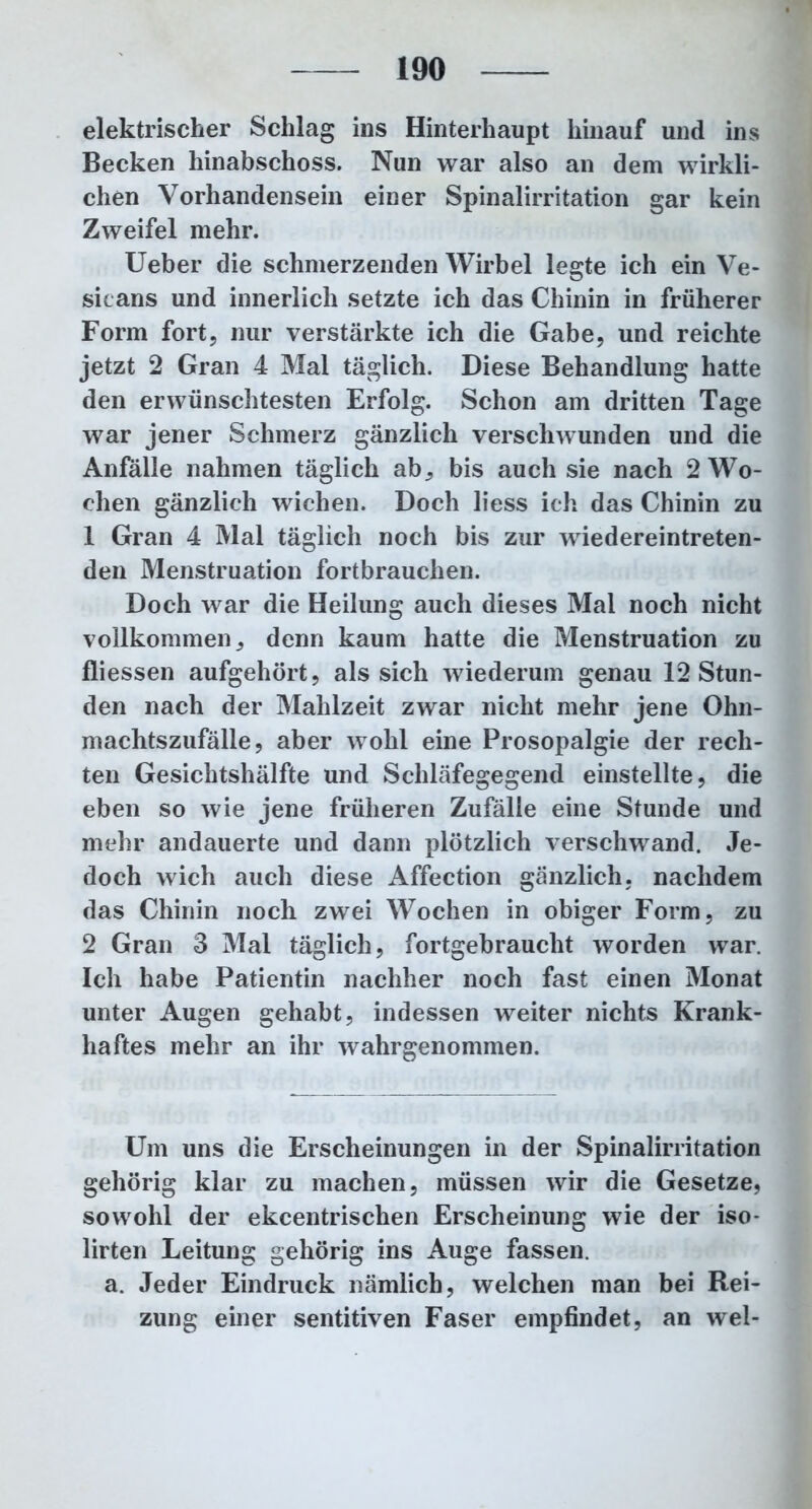 elektrischer Schlag ins Hinterhaupt hinauf und ins Becken hinabschoss. Nun war also an dem wirkli- chen Vorhandensein einer Spinalirritation gar kein Zweifel mehr. Ueber die schmerzenden Wirbel legte ich ein Ve- sicans und innerlich setzte ich das Chinin in früherer Form fort, nur verstärkte ich die Gabe, und reichte jetzt 2 Gran 4 Mal täglich. Diese Behandlung hatte den erwünschtesten Erfolg. Schon am dritten Tage war jener Schmerz gänzlich verschwunden und die Anfälle nahmen täglich ab, bis auch sie nach 2 Wo- chen gänzlich wichen. Doch liess ich das Chinin zu 1 Gran 4 Mal täglich noch bis zur wiedereintreten- den Menstruation fortbrauchen. Doch war die Heilung auch dieses Mai noch nicht vollkommen, denn kaum hatte die Menstruation zu fliessen aufgehört, als sich wiederum genau 12 Stun- den nach der Mahlzeit zwar nicht mehr jene Ohn- machtszufälle, aber wohl eine Prosopalgie der rech- ten Gesichtshälfte und Schläfegegend einstellte, die eben so wie jene früheren Zufälle eine Stunde und mehr andauerte und dann plötzlich verschwand. Je- doch wich auch diese Affection gänzlich, nachdem das Chinin noch zwei Wochen in obiger Form, zu 2 Gran 3 Mal täglich, fortgebraucht worden war. Ich habe Patientin nachher noch fast einen Monat unter Augen gehabt, indessen weiter nichts Krank- haftes mehr an ihr wahrgenommen. Um uns die Erscheinungen in der Spinalirritation gehörig klar zu machen, müssen wir die Gesetze, sowohl der ekcentrischen Erscheinung wie der iso- lirten Leitung gehörig ins Auge fassen, a. Jeder Eindruck nämlich, welchen man bei Rei- zung einer sentitiven Faser empfindet, an wel-