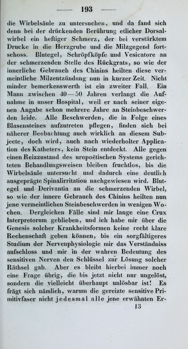 die Wirbelsäule zu untersuchen, und da fand sich denn bei der drückenden Berührung etlicher Dorsal- wirbel ein heftiger Schmerz, der bei verstärktem Drucke in die Herzgrube und die Milzgegend fort- schoss. Blutegel, Schröpf köpfe und Vesicatore an der schmerzenden Stelle des Rückgrats, so wie der innerliche Gebrauch des Chinins heilten diese ver- meintliche Milzentzündung nun in kurzer Zeit. Nicht minder bemerkenswerth ist ein zweiter Fall. Ein Mann zwischen 40 — 50 Jahren verlangt die Auf- nahme in unser Hospital, weil er nach seiner eige- nen Angabe schon mehrere Jahre an Steinbeschwer- den leide. Alle Beschwerden, die in Folge eines Blasensteines aufzutreten pflegen, finden sich bei näherer Beobachtung auch wirklich an diesem Sub- jecte, doch wird, auch nach wiederholter Applica- tion des Katheters, kein Stein entdeckt. Alle gegen einen Reizzustand des uropoetischen Systems gerich- teten Behandlungsweisen bleiben fruchtlos, bis die Wirbelsäule untersucht und dadurch eine deutlich ausgeprägte Spinalirritation nachgewiesen wird. Blut- egel und Derivantia an die schmerzenden Wirbel, so wie der innere Gebrauch des Chinins heilten nun jene vermeintlichen Steinbeschwerden in wenigen Wo- chen. Dergleichen Fälle sind mir lange eine Crux Interpretorum geblieben, und ich habe mir über die Genesis solcher Krankheitsformen keine recht klare Rechenschaft geben können, bis ein sorgfältigeres Studium der Nervenphysiologie mir das Verständniss aufschloss und mir in der wahren Bedeutung des sensitiven Nerven den Schlüssel zur Lösung solcher Räthsel gab. Aber es bleibt hierbei immer noch eine Frage übrig, die bis jetzt nicht nur ungelöst, sondern die vielleicht überhaupt unlösbar ist! Es frägt sich nämlich, warum die gereizte sensitive Pri- mitivfaser nicht jedesmal alle jene erwähnten Er- 13