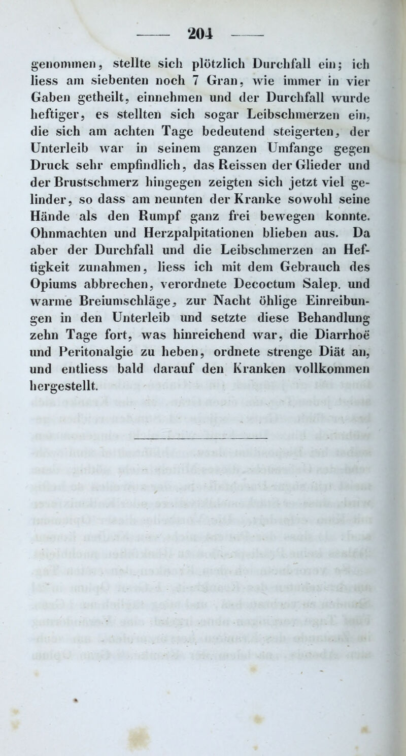 genommen, stellte sich plötzlich Durchfall ein; ich liess am siebenten noch 7 Gran, wie immer in vier Gaben getheilt, einnehmen und der Durchfall wurde heftiger, es stellten sich sogar Leibschmerzen ein, die sich am achten Tage bedeutend steigerten, der Unterleib war in seinem ganzen Umfange gegen Druck sehr empfindlich, das Reissen der Glieder und der Brustschmerz hingegen zeigten sich jetzt viel ge- linder, so dass am neunten der Kranke sowohl seine Hände als den Rumpf ganz frei bewegen konnte. Ohnmächten und Herzpalpitationen blieben aus. Da aber der Durchfall und die Leibschmerzen an Hef- tigkeit Zunahmen, liess ich mit dem Gebrauch des Opiums abbrechen, verordnete Decoctum Salep. und warme Breiumschläge, zur Nacht öhlige Einreibun- gen in den Unterleib und setzte diese Behandlung zehn Tage fort, was hinreichend war, die Diarrhoe und Peritonalgie zu heben, ordnete strenge Diät an, und entliess bald darauf den Kranken vollkommen hergestellt.