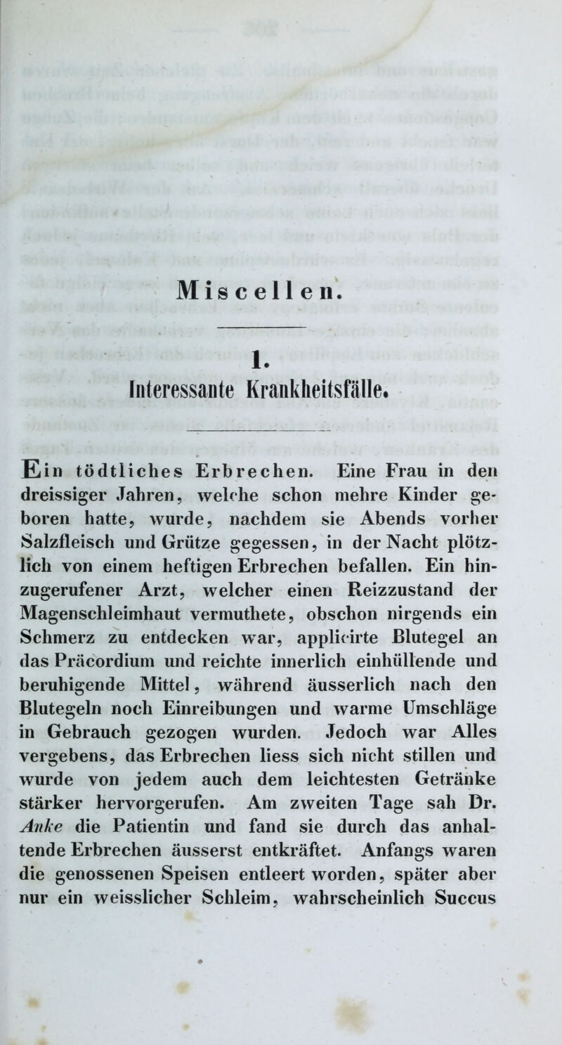 Miscellen. 1. Interessante Krankheitsfälle. Ein tödtliches Erbrechen. Eine Frau in den dreissiger Jahren, welche schon mehre Kinder ge- boren hatte, wurde, nachdem sie Abends vorher Salzfleisch und Grütze gegessen, in der Nacht plötz- lich von einem heftigen Erbrechen befallen. Ein hin- zugerufener Arzt, welcher einen Reizzustand der Magenschleimhaut vermuthete, obschon nirgends ein Schmerz zu entdecken war, applicirte Blutegel an das Präcordium und reichte innerlich einhültende und beruhigende Mittel, während äusserlich nach den Blutegeln noch Einreibungen und warme Umschläge in Gebrauch gezogen wurden. Jedoch war Alles vergebens, das Erbrechen liess sich nicht stillen und wurde von jedem auch dem leichtesten Getränke stärker her vor gerufen. Am zweiten Tage sah Dr. Anke die Patientin und fand sie durch das anhal- tende Erbrechen äusserst entkräftet. Anfangs waren die genossenen Speisen entleert worden, später aber nur ein weisslicher Schleim, wahrscheinlich Succus