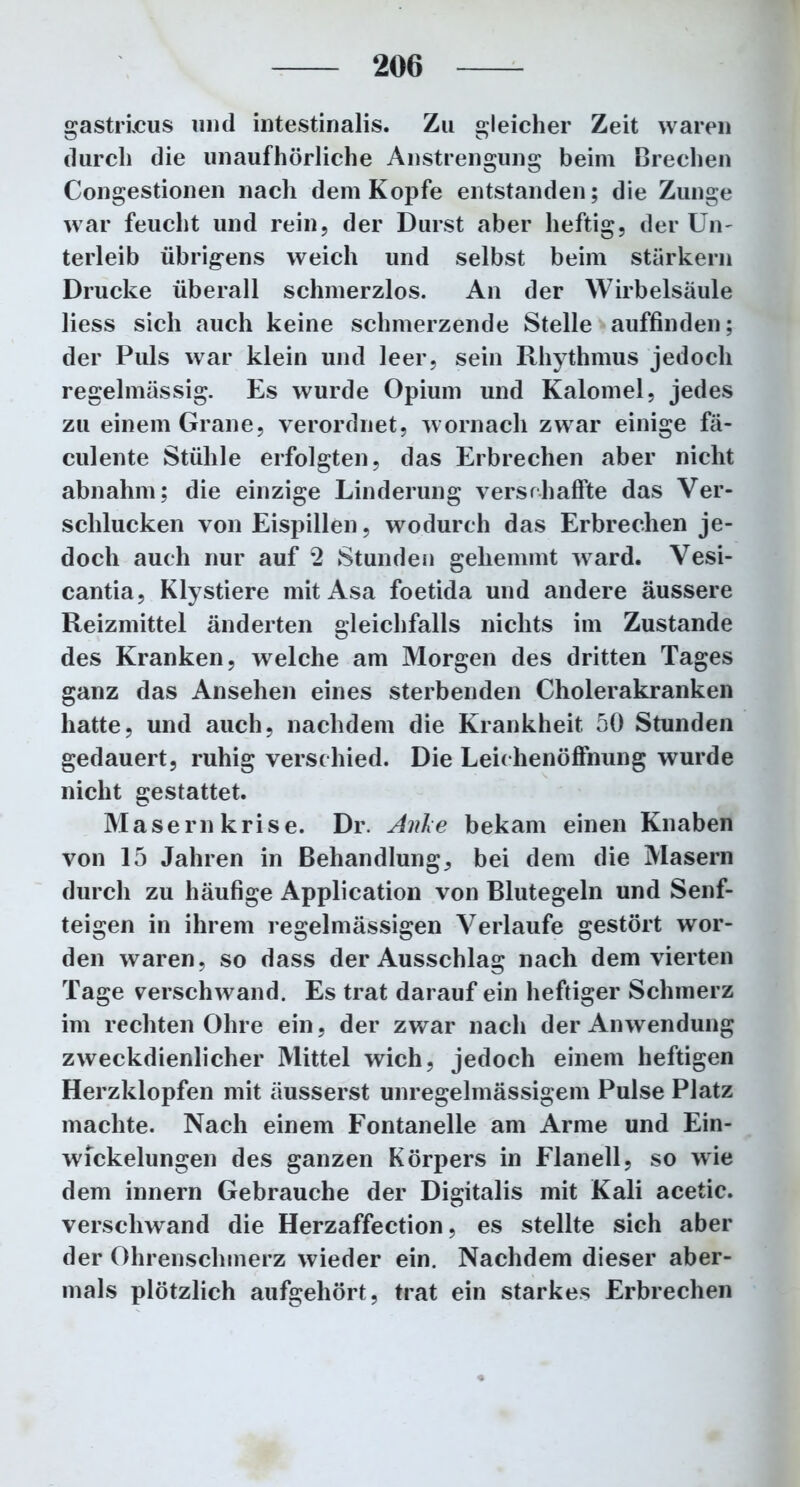 gastiicus und intestinalis. Zu gleicher Zeit waren durch die unaufhörliche Anstrengung beim Brechen Congestionen nach dem Kopfe entstanden; die Zunge war feucht und rein, der Durst aber heftig, der Un- terleib übrigens weich und selbst beim stärkern Drucke überall schmerzlos. An der Wirbelsäule liess sich auch keine schmerzende Stelle auffinden; der Puls war klein und leer, sein Rhythmus jedoch regelmässig. Es wurde Opium und Kalomel, jedes zu einem Grane, verordnet, wornach zwar einige fä- culente Stühle erfolgten, das Erbrechen aber nicht abnahm; die einzige Linderung verschaffte das Ver- schlucken von Eispillen, wodurch das Erbrechen je- doch auch nur auf 2 Stunden gehemmt ward. Vesi- cantia, Klystiere mit Asa foetida und andere äussere Reizmittel änderten gleichfalls nichts im Zustande des Kranken, welche am Morgen des dritten Tages ganz das Ansehen eines sterbenden Cholerakranken hatte, und auch, nachdem die Krankheit 50 Stunden gedauert, ruhig verschied. Die Leichenöffnung wurde nicht gestattet. Masern krise. Dr. Anke bekam einen Knaben von 15 Jahren in Behandlung, bei dem die Masern durch zu häufige Application von Blutegeln und Senf- teigen in ihrem regelmässigen Verlaufe gestört wor- den waren, so dass der Ausschlag nach dem vierten Tage verschwand. Es trat darauf ein heftiger Schmerz im rechten Ohre ein, der zwar nach der Anwendung zweckdienlicher Mittel wich, jedoch einem heftigen Herzklopfen mit äusserst unregelmässigem Pulse Platz machte. Nach einem Fontanelle am Arme und Ein- wickelungen des ganzen Körpers in Flanell, so wie dem innern Gebrauche der Digitalis mit Kali acetic. verschwand die Herzaffection, es stellte sich aber der Ohrenschmerz wieder ein. Nachdem dieser aber- mals plötzlich aufgehört, trat ein starkes Erbrechen