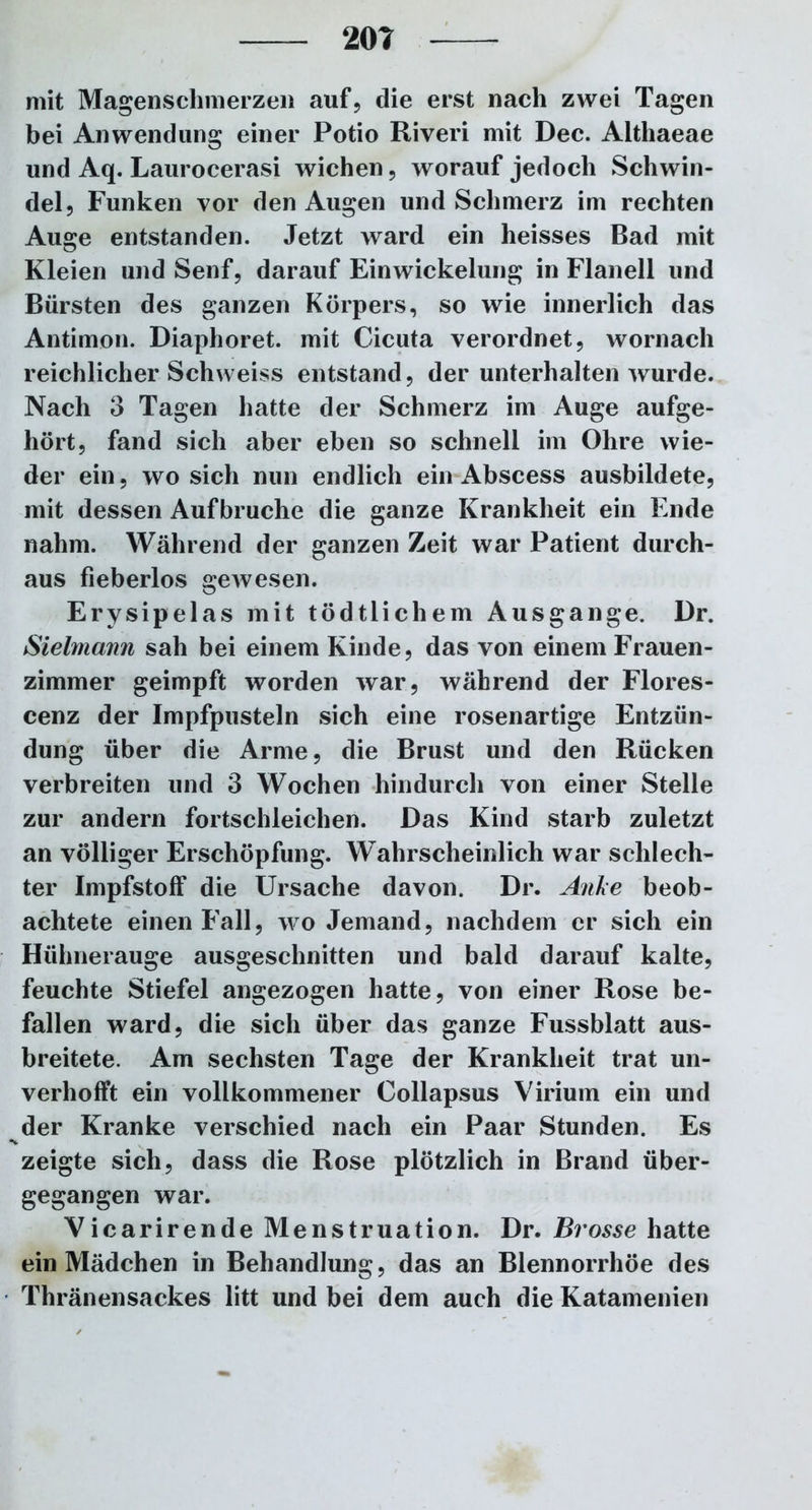 mit Magenschmerzen auf, die erst nach zwei Tagen bei Anwendung einer Potio Riveri mit Dec. Althaeae und Aq. Laurocerasi wichen, worauf jedoch Schwin- del, Funken vor den Augen und Schmerz im rechten Auge entstanden. Jetzt ward ein heisses Bad mit Kleien und Senf, darauf Einwickelung in Flanell und Bürsten des ganzen Körpers, so wie innerlich das Antimon. Diaphoret. mit Cicuta verordnet, wornach reichlicher Schweiss entstand, der unterhalten wurde. Nach 3 Tagen hatte der Schmerz im Auge aufge- hört, fand sich aber eben so schnell im Ohre wie- der ein, wo sich nun endlich ein Abscess ausbildete, mit dessen Aufbruche die ganze Krankheit ein Ende nahm. Während der ganzen Zeit war Patient durch- aus fieberlos gewesen. Erysipelas mit tödtlichem Ausgange. Dr. Sielmann sah bei einem Kinde, das von einem Frauen- zimmer geimpft worden war, während der Flores- cenz der Impfpusteln sich eine rosenartige Entzün- dung über die Arme, die Brust und den Rücken verbreiten und 3 Wochen hindurch von einer Stelle zur andern fortschleichen. Das Kind starb zuletzt an völliger Erschöpfung. Wahrscheinlich war schlech- ter Impfstoff die Ursache davon. Dr. Anke beob- achtete einen Fall, wo Jemand, nachdem er sich ein Hühnerauge ausgeschnitten und bald darauf kalte, feuchte Stiefel angezogen hatte, von einer Rose be- fallen ward, die sich über das ganze Fussblatt aus- breitete. Am sechsten Tage der Krankheit trat un- verhofft ein vollkommener Collapsus Virium ein und der Kranke verschied nach ein Paar Stunden. Es zeigte sich, dass die Rose plötzlich in Brand über- gegangen war. Vicarirende Menstruation. Dr. Brosse hatte ein Mädchen in Behandlung, das an Blennorrhoe des Thränensackes litt und bei dem auch die Katamenien