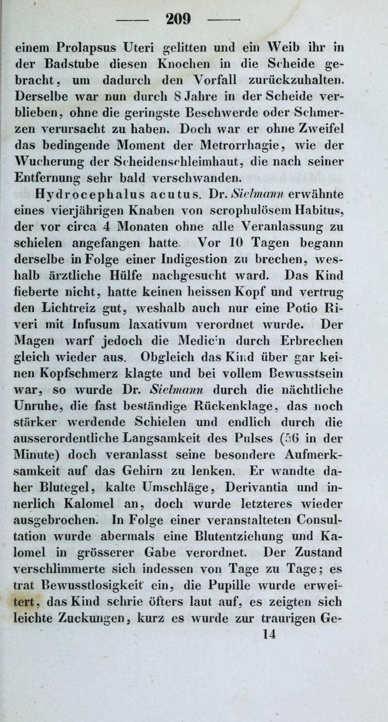 einem Prolapsus Uteri gelitten und ein Weib ihr in der Badstube diesen Knochen in die Scheide ge- bracht, um dadurch den Vorfall zurückzuhalten. Derselbe war nun durch 8 Jahre in der Scheide ver- blieben, ohne die geringste Beschwerde oder Schmer- zen verursacht zu haben. Doch war er ohne Zweifel das bedingende Moment der Metrorrhagie, wie der Wucherung der Scheidenschleimhaut, die nach seiner Entfernung sehr bald verschwanden. Hydrocephalus acutus. Dr.Sielmann erwähnte eines vierjährigen Knaben von scrophulösem Habitus, der vor circa 4 Monaten ohne alle Veranlassung zu schielen angefangen hatte Vor 10 Tagen begann derselbe in Folge einer Indigestion zu brechen, wes- halb ärztliche Hülfe nachgesucht ward. Das Kind fieberte nicht, hatte keinen heissen Kopf und vertrug den Lichtreiz gut, weshalb auch nur eine Potio Ri- veri mit Infusum laxativum verordnet wurde. Der Magen warf jedoch die Medic;n durch Erbrechen gleich wieder aus. Obgleich das Kind über gar kei- nen Kopfschmerz klagte und bei vollem Bewusstsein war, so wurde Dr. Sielmann durch die nächtliche Unruhe, die fast beständige Rückenklage, das noch stärker werdende Schielen und endlich durch die ausserordentliche Langsamkeit des Pulses (56 in der Minute) doch veranlasst seine besondere Aufmerk- samkeit auf das Gehirn zu lenken. Er wandte da- her Blutegel, kalte Umschläge, Derivantia und in- nerlich Kalomel an, doch wurde letzteres wieder ausgebrochen. In Folge einer veranstalteten Consul- tation wurde abermals eine Blutentziehung und Ka- lomel in grösserer Gabe verordnet. Der Zustand verschlimmerte sich indessen von Tage zu Tage; es trat Bewusstlosigkeit ein, die Pupille wurde erwei- tert , das Kind schrie öfters laut auf, es zeigten sich leichte Zuckungen, kurz es wurde zur traurigen Ge- ld