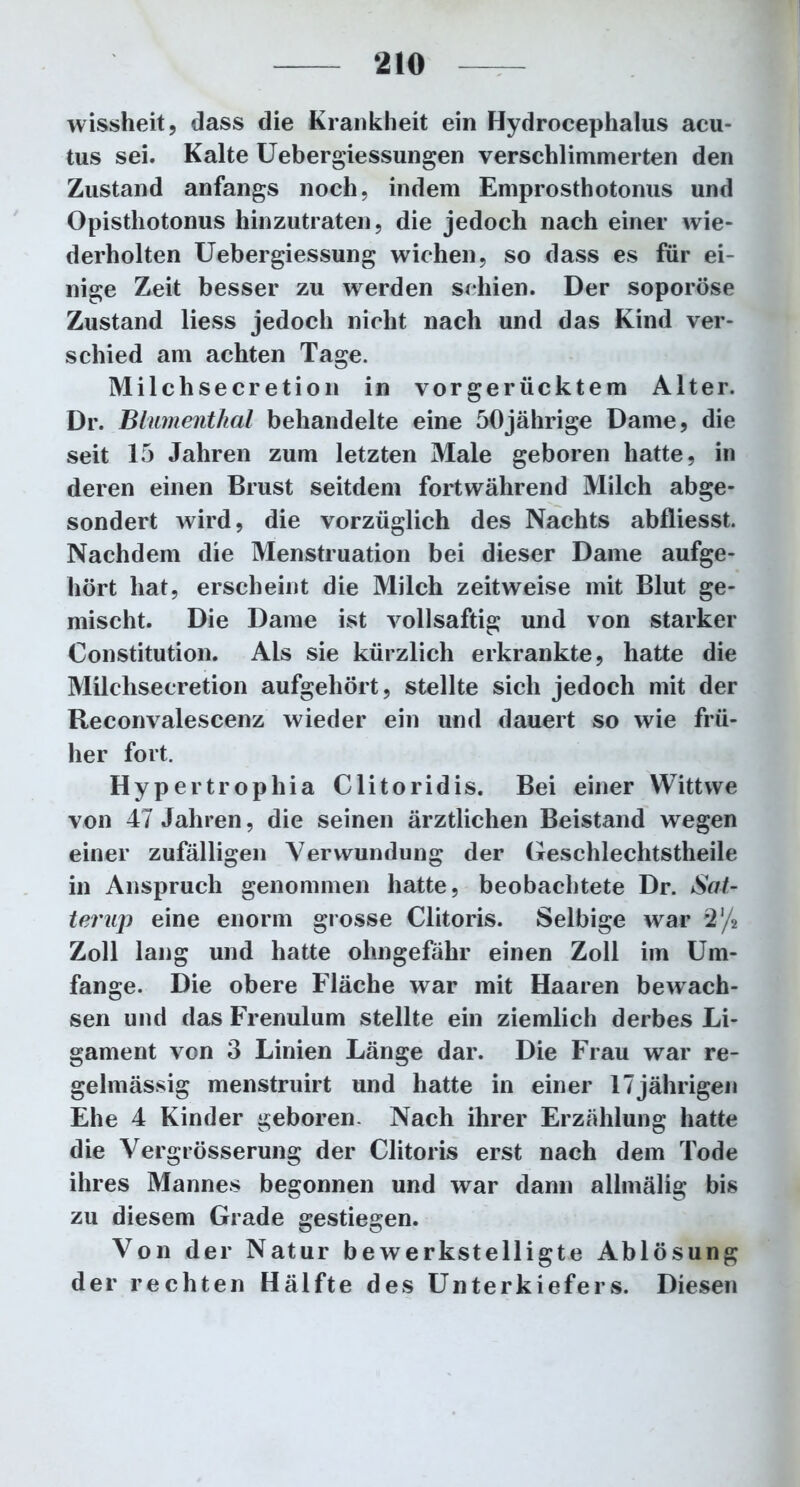 wissheit, dass die Krankheit ein Hydrocephalus acu- tus sei. Kalte Uebergiessungen verschlimmerten den Zustand anfangs noch, indem Emprosthotonus und Opisthotonus hinzutraten, die jedoch nach einer wie- derholten Uebergiessung wichen, so dass es für ei- nige Zeit besser zu werden schien. Der soporöse Zustand liess jedoch nicht nach und das Kind ver- schied am achten Tage. Milchsecretion in vorgerücktem Alter. Dr. Blumenthal behandelte eine 50jährige Dame, die seit 15 Jahren zum letzten Male geboren hatte, in deren einen Brust seitdem fortwährend Milch abge- sondert wird, die vorzüglich des Nachts abfliesst. Nachdem die Menstruation bei dieser Dame aufge- hört hat, erscheint die Milch zeitweise mit Blut ge- mischt. Die Dame ist vollsaftig und von starker Constitution. Ais sie kürzlich erkrankte, hatte die Milchsecretion aufgehört, stellte sich jedoch mit der Reconvalescenz wieder ein und dauert so wie frü- her fort. Hypertrophia Clitoridis. Bei einer Wittwe von 47 Jahren, die seinen ärztlichen Beistand wegen einer zufälligen Verwundung der Geschlechtstheile in Anspruch genommen hatte, beobachtete Dr. Sat- terup eine enorm grosse Clitoris. Selbige war 2/4 Zoll lang und hatte ohngefähr einen Zoll im Um- fange. Die obere Fläche war mit Haaren bewach- sen und das Frenulum stellte ein ziemlich derbes Li- gament von 3 Linien Länge dar. Die Frau war re- gelmässig menstruirt und hatte in einer 17jährigen Ehe 4 Kinder geboren. Nach ihrer Erzählung hatte die Vergrösserung der Clitoris erst nach dem Tode ihres Mannes begonnen und war dann allmälig bis zu diesem Grade gestiegen. Von der Natur bewerkstelligte Ablösung der rechten Hälfte des Unterkiefers. Diesen