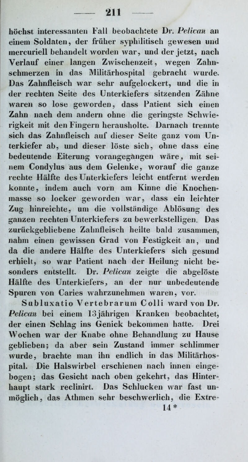 höchst interessanten Fall beobachtete Dr. Pelican an einem Soldaten, der früher syphilitisch gewesen und inereuriell behandelt worden war, und der jetzt, nach Verlauf einer langen Zwischenzeit, wegen Zahn- schmerzen in das Militärhospital gebracht wurde. Das Zahnfleisch war sehr aufgelockert, und die in der rechten Seite des Unterkiefers sitzenden Zähne waren so lose geworden, dass Patient sich einen Zahn nach dem andern ohne die geringste Schwie- rigkeit mit den Fingern herausholte. Darnach trennte sich das Zahnfleisch auf dieser Seite ganz vom Un- terkiefer ab, und dieser löste sich, ohne dass eine bedeutende Eiterung vorangegangen wäre, mit sei- nem Condylus aus dem Gelenke, worauf die ganze rechte Hälfte des Unterkiefers leicht entfernt werden konnte, indem auch vorn am Kinne die Knochen- masse so locker geworden war, dass ein leichter Zug hinreichte, um die vollständige Ablösung des ganzen rechten Unterkiefers zu bewerkstelligen. Das zurückgebliebene Zahnfleisch heilte bald zusammen, nahm einen gewissen Grad von Festigkeit an, und da die andere Hälfte des Unterkiefers sich gesund erhielt, so war Patient nach der Heilung nicht be- sonders entstellt. Dr. Pelican zeigte die abgelöste Hälfte des Unterkiefers, an der nur unbedeutende Spuren von Caries wahrzunehmen waren, vor. Subluxatio Vertebrarum Colli ward von Dr. Pelican bei einem 13jährigen Kranken beobachtet, der einen Schlag ins Genick bekommen hatte. Drei Wochen war der Knabe ohne Behandlung zu Hause geblieben; da aber sein Zustand immer schlimmer wurde, brachte man ihn endlich in das Militärhos- pital. Die Halswirbel erschienen nach innen einge- bogen; das Gesicht nach oben gekehrt, das Hinter- haupt stark reclinirt. Das Schlucken war fast un- möglich, das Atlimen sehr beschwerlich, die Extre- 14 *