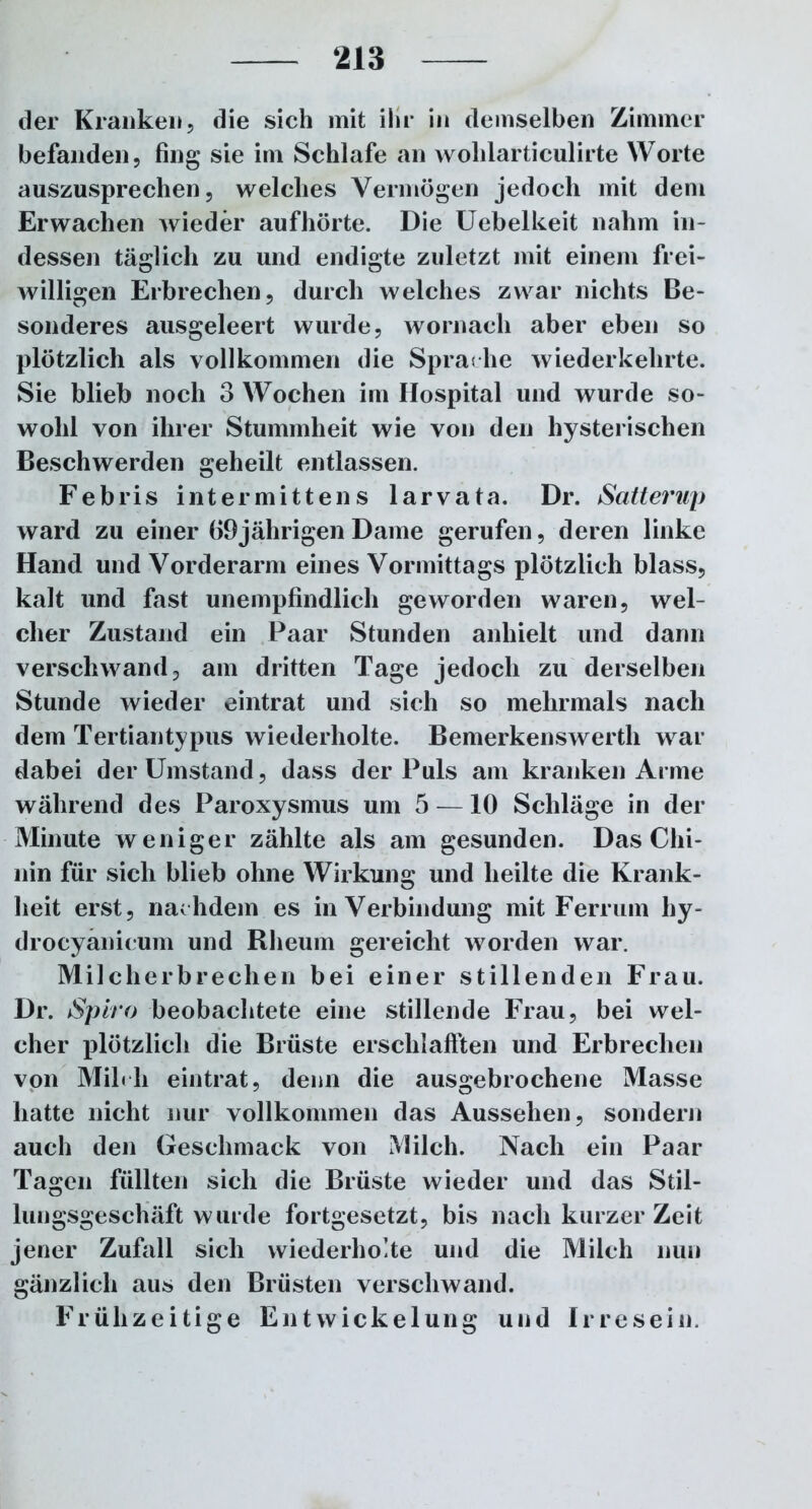 der Kranken, die sich mit ihr in demselben Zimmer befanden, fing sie im Schlafe an wohlarticulirte Worte auszusprechen 5 welches Vermögen jedoch mit dem Erwachen wieder aufhörte. Die Uebelkeit nahm in- dessen täglich zu und endigte zuletzt mit einem frei- willigen Erbrechen, durch welches zwar nichts Be- sonderes ausgeleert wurde, wornach aber eben so plötzlich als vollkommen die Sprache wiederkehrte. Sie blieb noch 3 Wochen im Hospital und wurde so- wohl von ihrer Stummheit wie von den hysterischen Beschwerden geheilt entlassen. Febris intermittens larvata. Dr. Satterup ward zu einer 69jährigen Dame gerufen, deren linke Hand und Vorderarm eines Vormittags plötzlich blass, kalt und fast unempfindlich geworden waren, wel- cher Zustand ein Paar Stunden anhielt und dann verschwand, am dritten Tage jedoch zu derselben Stunde wieder eintrat und sich so mehrmals nach dem Tertiantypus wiederholte. Bemerkenswerth war dabei der Umstand, dass der Puls am kranken Arme während des Paroxysmus um 5 —10 Schläge in der Minute weniger zählte als am gesunden. Das Chi- nin für sich blieb ohne Wirkung und heilte die Krank- heit erst, nachdem es in Verbindung mit Ferrum hy- drocyanieum und Rheum gereicht worden war. Milcherbrechen bei einer stillenden Frau. Dr. Spiro beobachtete eine stillende Frau, bei wel- cher plötzlich die Brüste erschlafften und Erbrechen von Mihli eintrat, denn die ausgebrochene Masse hatte nicht nur vollkommen das Aussehen, sondern auch den Geschmack von Milch. Nach ein Paar Tagen füllten sich die Brüste wieder und das Stil- lungsgeschäft wurde fortgesetzt, bis nach kurzer Zeit jener Zufall sich wiederholte und die Milch nun gänzlich aus den Brüsten verschwand. Frühzeitige Entwickelung und Irresein.