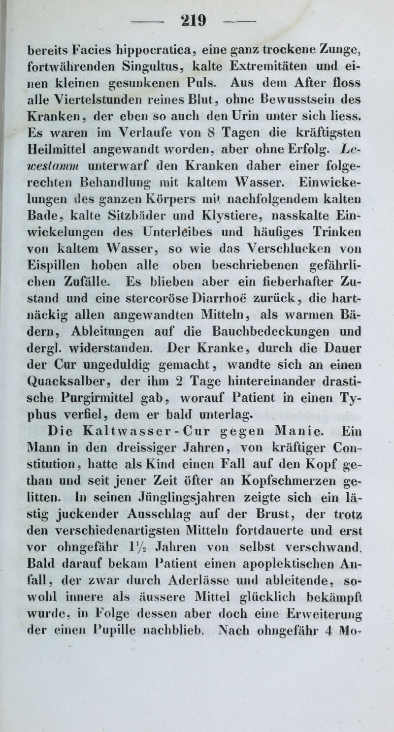 bereits Facies hippocratica, eine ganz trockene Zunge, fortwährenden Singultus, kalte Extremitäten und ei- nen kleinen gesunkenen Puls. Aus dem After floss alle Viertelstunden reines Blut, ohne Bewusstsein des Kranken, der eben so auch den Urin unter sich liess. Es waren im Verlaufe von 8 Tagen die kräftigsten Heilmittel angewandt worden, aber ohne Erfolg. Le- westamm unterwarf den Kranken daher einer folge- rechten Behandlung mit kaltem Wasser. Ein Wicke- lungen des ganzen Körpers mit nachfolgendem kalten Bade, kalte Sitzbäder und Klystiere, nasskalte Ein- wickelungen des Unterleibes und häufiges Trinken von kaltem Wasser, so wie das Verschlucken von Eispillen hoben alle oben beschriebenen gefährli- chen Zufälle. Es blieben aber ein fieberhafter Zu- stand und eine stercoröseDiarrhoe zurück, die hart- näckig allen angewandten Mitteln, als warmen Bä- dern, Ableitungen auf die Bauchbedeckungen und dergl. widerstanden. Der Kranke, durch die Dauer der Cur ungeduldig gemacht, wandte sich an einen Quacksalber, der ihm 2 Tage hintereinander drasti- sche Purgirmittel gab, worauf Patient in einen Ty- phus verfiel, dem er bald unterlag. Die Kaltwasser - Cur gegen Manie. Ein Mann in den dreissiger Jahren, von kräftiger Con- stitution, hatte als Kind einen Fall auf den Kopf ge- than und seit jener Zeit öfter an Kopfschmerzen ge- litten. In seinen Jünglingsjahren zeigte sich ein lä- stig juckender Ausschlag auf der Brust, der trotz den verschiedenartigsten Mitteln fortdauerte und erst vor ohngefähr V/2 Jahren von selbst verschwand. Bald darauf bekam Patient einen apoplektischen An- fall, der zwar durch Aderlässe und ableitende, so- wohl innere als äussere Mittel glücklich bekämpft wurde, in Folge dessen aber doch eine Erweiterung der einen Pupille nachblieb. Nach ohngefähr 4 Mo-