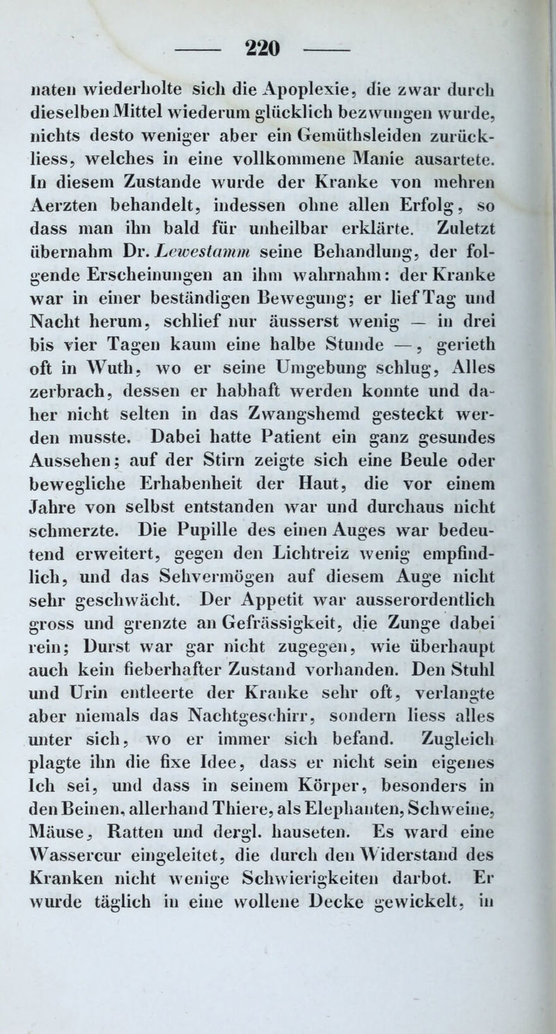 naten wiederholte sich die Apoplexie, die zwar durch dieselben Mittel wiederum glücklich bezwungen wurde, nichts desto weniger aber ein Gemüthsleiden zurück- liess, welches in eine vollkommene Manie ausartete. In diesem Zustande wurde der Kranke von mehren Aerzten behandelt, indessen ohne allen Erfolg, so dass man ihn bald für unheilbar erklärte. Zuletzt übernahm Dr. Lewestamm seine Behandlung, der fol- gende Erscheinungen an ihm wahrnahm: der Kranke war in einer beständigen Bewegung; er lief Tag und Nacht herum, schlief nur äusserst wenig — in drei bis vier Tagen kaum eine halbe Stunde —, gerieth oft in Wuth, wo er seine Umgebung schlug, Alles zerbrach, dessen er habhaft werden konnte und da- her nicht selten in das Zwangshemd gesteckt wer- den musste. Dabei hatte Patient ein ganz gesundes Aussehen; auf der Stirn zeigte sich eine Beule oder bewegliche Erhabenheit der Haut, die vor einem Jahre von selbst entstanden war und durchaus nicht schmerzte. Die Pupille des einen Auges war bedeu- tend erweitert, gegen den Lichtreiz wenig empfind- lich, und das Sehvermögen auf diesem Auge nicht sehr geschwächt. Der Appetit war ausserordentlich gross und grenzte an Gefrässigkeit, die Zunge dabei rein; Durst war gar nicht zugegen, wie überhaupt auch kein fieberhafter Zustand vorhanden. Den Stuhl und Urin entleerte der Kranke sehr oft, verlangte aber niemals das Nachtgeschirr, sondern liess alles unter sich, wo er immer sich befand. Zugleich plagte ihn die fixe Idee, dass er nicht sein eigenes Ich sei, und dass in seinem Körper, besonders in den Beinen, allerhand Thiere, als Elephanten, Schweine, Mäuse, Ratten und dergl. hauseten. Es ward eine Wassercur eingeleitet, die durch den Widerstand des Kranken nicht wenige Schwierigkeiten darbot. Er wurde täglich in eine wollene Decke gewickelt, in