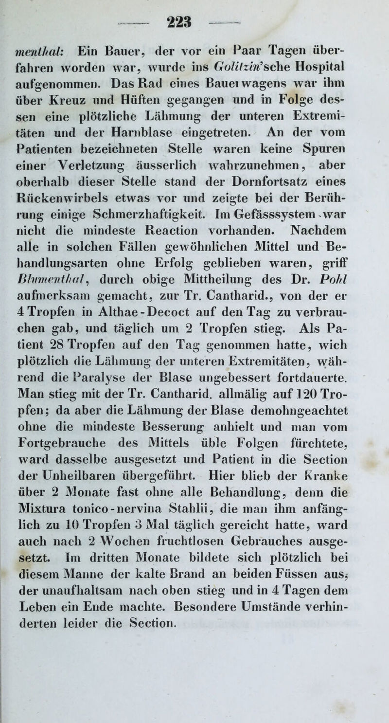 mentkal: Ein Bauer, der vor ein Paar Tagen über- fahren worden war, wurde ins Golitzin’sehe Hospital aufgenommen. Das Rad eines Bauei wagens war ihm über Kreuz und Hüften gegangen und in Folge des- sen eine plötzliche Lähmung der unteren Extremi- täten und der Harnblase eingetreten. An der vom Patienten bezeichneten Stelle waren keine Spuren einer Verletzung äusserlich wahrzunehmen, aber oberhalb dieser Stelle stand der Dornfortsatz eines Rückenwirbels etwas vor und zeigte bei der Berüh- rung einige Schmerzhaftigkeit. Im Gefässsystem war nicht die mindeste Reaction vorhanden. Nachdem alle in solchen Fällen gewöhnlichen Mittel und Be- handlungsarten ohne Erfolg geblieben waren, griff Bhimenthal, durch obige Mittheilung des Dr. Pohl aufmerksam gemacht, zur Tr. Cantharid., von der er 4 Tropfen in Althae-Decoct auf den Tag zu verbrau- chen gab, und täglich um 2 Tropfen stieg. Als Pa- tient 28 Tropfen auf den Tag genommen hatte, wich plötzlich die Lähmung der unteren Extremitäten, wäh- rend die Paralyse der Blase ungebessert fortdauerte. Man stieg mit der Tr. Cantharid. allmälig auf 120 Tro- pfen; da aber die Lähmung der Blase demohngeachtet ohne die mindeste Besserung anhielt und man vom Fortgebrauche des Mittels üble Folgen fürchtete, ward dasselbe ausgesetzt und Patient in die Section der Unheilbaren übergeführt. Hier blieb der Kranke über 2 Monate fast ohne alle Behandlung, denn die Mixtura tonico-nervina Stahlii, die man ihm anfäng- lich zu 10 Tropfen 3 Mal täglich gereicht hatte, ward auch nach 2 Wochen fruchtlosen Gebrauches ausge- setzt. Im dritten Monate bildete sich plötzlich bei diesem Manne der kalte Brand an beiden Füssen aus, der unaufhaltsam nach oben stieg und in 4 Tagen dem Leben ein Ende machte. Besondere Umstände verhin- derten leider die Section.