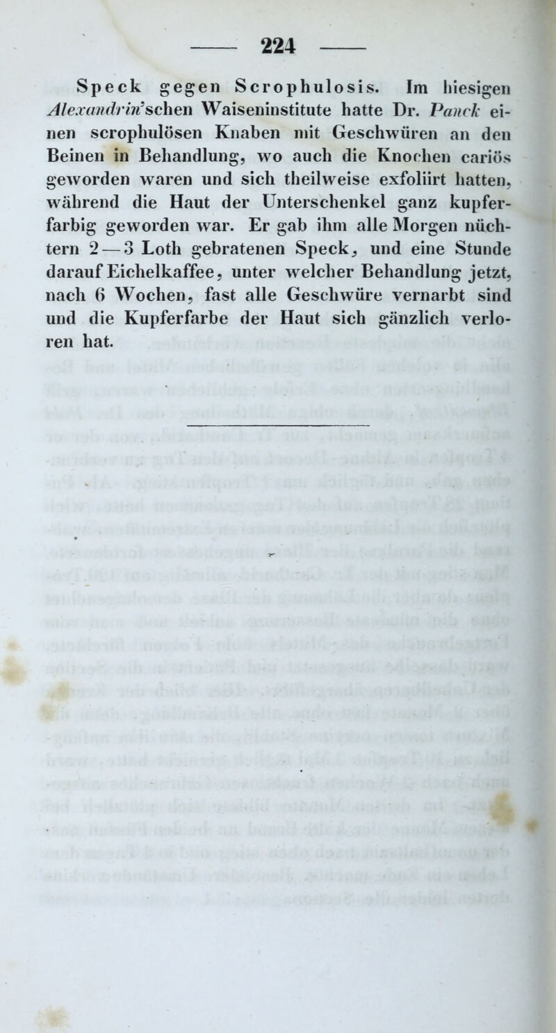 Speck gegen Scrophulosis. Im hiesigen Alexandrvri?sehen Waiseninstitute hatte Dr. Panck ei- nen scrophulösen Knaben mit Geschwüren an den Beinen in Behandlung, wo auch die Knochen cariös geworden waren und sich theilweise exfoliirt hatten, während die Haut der Unterschenkel ganz kupfer- farbig geworden war. Er gab ihm alle Morgen nüch- tern 2— 3 Loth gebratenen Speck, und eine Stunde darauf Eichelkaffee, unter welcher Behandlung jetzt, nach 6 Wochen, fast alle Geschwüre vernarbt sind und die Kupferfarbe der Haut sich gänzlich verlo- ren hat.