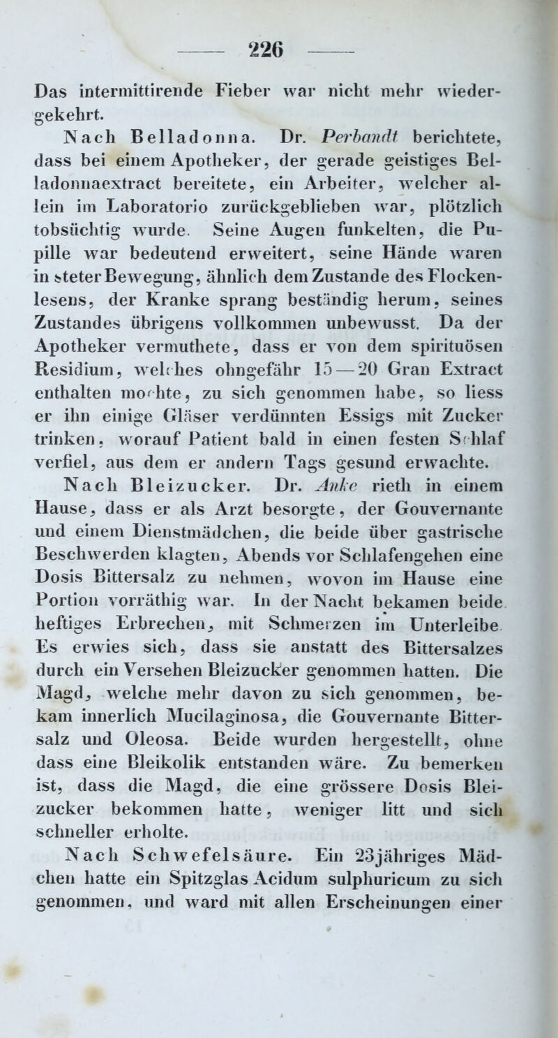 ‘226 Das intermittirende Fieber war nicht mehr wieder- gekehrt. Nach Belladonna. Dr. Perbandt berichtete, dass bei einem Apotheker, der gerade geistiges Bel- ladonnaextract bereitete, ein Arbeiter, welcher al- lein im Laboratorio zurückgeblieben war, plötzlich tobsüchtig wurde. Seine Augen funkelten, die Pu- pille war bedeutend erweitert, seine Hände waren in steter Bewegung, ähnlich dem Zustande des Flocken- lesens, der Kranke sprang beständig herum, seines Zustandes übrigens vollkommen unbewusst. Da der Apotheker vermuthete, dass er von dem Spirituosen Residium, welc hes ohngefähr 15 — 20 Gran Extract enthalten mochte, zu sich genommen habe, so liess er ihn einige Gläser verdünnten Essigs mit Zucker trinken, worauf Patient bald in einen festen Schlaf verfiel, aus dem er andern Tags gesund erwachte. Nach Bleizucker. Dr. Anke rieth in einem Hause, dass er als Arzt besorgte, der Gouvernante und einem Dienstmädchen, die beide über gastrische Beschwerden klagten, Abends vor Schlafengehen eine Dosis Bittersalz zu nehmen, wovon im Hause eine Portion vorräthig war. In der Nacht bekamen beide heftiges Erbrechen, mit Schmerzen im Unterleibe Es erwies sich, dass sie anstatt des Bittersalzes durch ein Versehen Bleizucker genommen hatten. Die Magd, welche mehr davon zu sich genommen, be- kam innerlich Mucilaginosa, die Gouvernante Bitter- salz und Oleosa. Beide wurden hergestellt, ohne dass eine Bleikolik entstanden wäre. Zu bemerken ist, dass die Magd, die eine grössere Dosis Blei- zucker bekommen hatte, weniger litt und sich schneller erholte. Nach Schwefelsäure. Ein 23jähriges Mäd- chen hatte ein Spitzglas Acidum sulphuricum zu sich genommen, und ward mit allen Erscheinungen einer