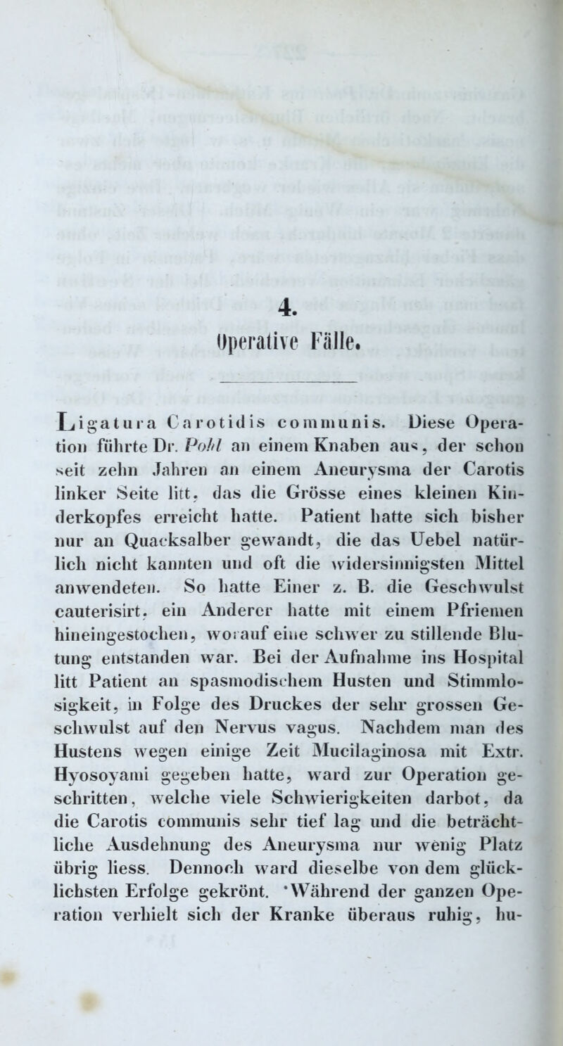 Operative Fälle Ligatura Carotidis communis. Diese Opera- tion führteDr. Pohl an einem Knaben au*, der schon seit zehn Jahren an einem Aneurysma der Carotis linker Seite litt, das die Grösse eines kleinen Kin- derkopfes erreicht hatte. Patient hatte sich bisher nur an Quacksalber gewandt, die das Uebel natür- lich nicht kannten und oft die widersinnigsten Mittel an wendeten. So hatte Einer z. B. die Geschwulst cauterisirt, ein Anderer hatte mit einem Pfriemen hineingestochen, worauf eine schwer zu stillende Blu- tung entstanden war. Bei der Aufnahme ins Hospital litt Patient an spasmodischem Husten und Stimmlo- sigkeit, in Folge des Druckes der sehr grossen Ge- schwulst auf den Nervus vagus. Nachdem man des Hustens wegen einige Zeit Mucilaginosa mit Extr. Hyosoyami gegeben hatte, ward zur Operation ge- schritten, welche viele Schwierigkeiten darbot, da die Carotis communis sehr tief lag und die beträcht- liche Ausdehnung des Aneurysma nur wenig Platz übrig liess. Dennoch ward dieselbe von dem glück- lichsten Erfolge gekrönt. ‘Während der ganzen Ope- ration verhielt sich der Kranke überaus ruhig, hu-