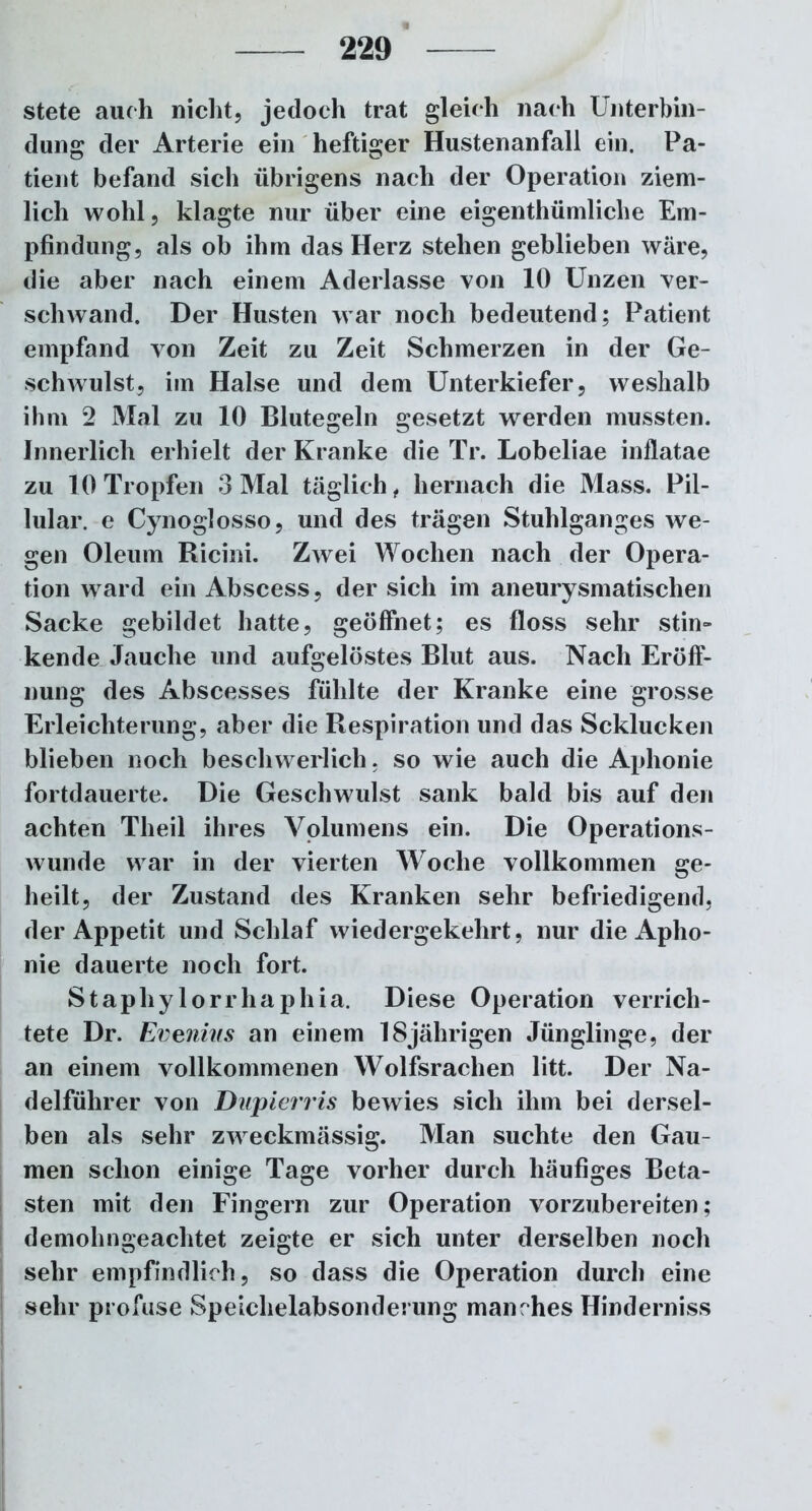 stete auch nicht, jedoch trat gleich nach Unterbin- dung der Arterie ein heftiger Hustenanfall ein. Pa- tient befand sich übrigens nach der Operation ziem- lich wohl, klagte nur über eine eigentümliche Em- pfindung, als ob ihm das Herz stehen geblieben wäre, die aber nach einem Aderlässe von 10 Unzen ver- schwand. Der Husten war noch bedeutend; Patient empfand von Zeit zu Zeit Schmerzen in der Ge- schwulst, im Halse und dem Unterkiefer, weshalb ihm 2 Mal zu 10 Blutegeln gesetzt werden mussten. Innerlich erhielt der Kranke die Tr. Lobeliae inflatae zu 10 Tropfen 3 Mal täglich , hernach die Mass. Pil- lular. e Cynoglosso, und des trägen Stuhlganges we- gen Oleum Ricini. Zwei Wochen nach der Opera- tion ward ein Abscess, der sich im aneurysmatischen Sacke gebildet hatte, geöffnet; es floss sehr stin- kende Jauche und aufgelöstes Blut aus. Nach Eröff- nung des Abscesses fühlte der Kranke eine grosse Erleichterung, aber die Respiration und das Scklucken blieben noch beschwerlich. so wie auch die Aphonie fortdauerte. Die Geschwulst sank bald bis auf den achten Theil ihres Volumens ein. Die Operations- wunde war in der vierten Woche vollkommen ge- heilt, der Zustand des Kranken sehr befriedigend, der Appetit und Schlaf wiedergekehrt, nur die Apho- nie dauerte noch fort. Staphylorrliaphia. Diese Operation verrich- tete Dr. Evenins an einem 18jährigen Jünglinge, der an einem vollkommenen Wolfsrachen litt. Der Na- delführer von Dupierris bewies sich ihm bei dersel- ben als sehr zweckmässig. Man suchte den Gau- men schon einige Tage vorher durch häufiges Beta- sten mit den Fingern zur Operation vorzubereiten; demohngeachtet zeigte er sich unter derselben noch sehr empfindlich, so dass die Operation durch eine sehr profuse Speichelabsonderung manches Hinderniss