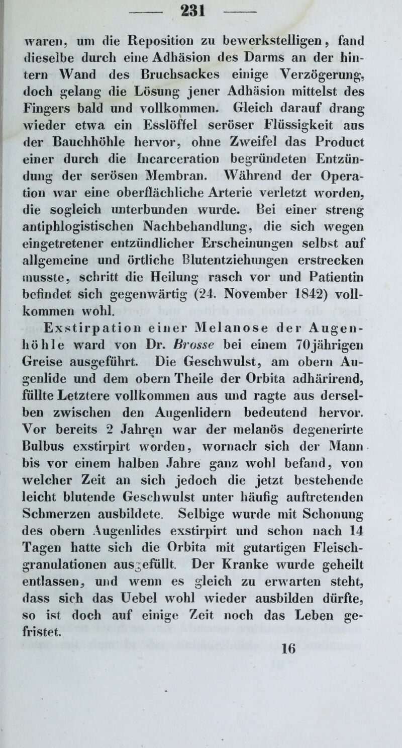 waren, um die Reposition zu bewerkstelligen, fand dieselbe durch eine Adhäsion des Darms an der hin- tern Wand des Bruchsackes einige Verzögerung, doch gelang die Lösung jener Adhäsion mittelst des Fingers bald und vollkommen. Gleich darauf drang wieder etwa ein Esslöffel seröser Flüssigkeit aus der Bauchhöhle hervor, ohne Zweifel das Product einer durch die Incarceration begründeten Entzün- dung der serösen Membran. Während der Opera- tion war eine oberflächliche Arterie verletzt worden, die sogleich unterbunden wurde. Bei einer streng antiphlogistischen Nachbehandlung, die sich wegen eingetretener entzündlicher Erscheinungen selbst auf allgemeine und örtliche Blutentziehungen erstrecken musste, schritt die Heilung rasch vor und Patientin befindet sich gegenwärtig (24. November 1842) voll- kommen wohl. Exstirpation einer Melanose der Augen- höhle ward von Dr. Brasse bei einem 70jährigen Greise ausgeführt. Die Geschwulst, am obern Au- genlide und dem obern Theile der Orbita adhärirend, füllte Letztere vollkommen aus und ragte aus dersel- ben zwischen den Augenlidern bedeutend hervor. Vor bereits 2 Jahren war der melanös degenerirte Bulbus exstirpirt worden, wornach sich der Mann bis vor einem halben Jahre ganz wohl befand, von welcher Zeit an sich jedoch die jetzt bestehende leicht blutende Geschwulst unter häufig auftretenden Schmerzen ausbildete. Selbige wurde mit Schonung des obern Augenlides exstirpirt und schon nach 14 Tagen hatte sich die Orbita mit gutartigen Fleisch- granulationen ausgefullt. Der Kranke wurde geheilt entlassen, und wenn es gleich zu erwarten steht, dass sich das Uebel wohl wieder ausbilden dürfte, so ist doch auf einige Zeit noch das Leben ge- fristet. 16