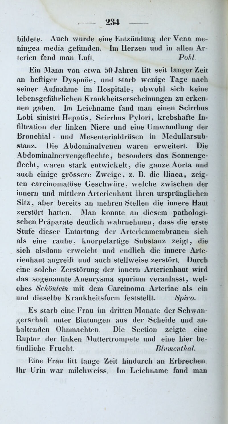 bildete. Auch wurde eine Entzündung der Vena me- ningea media gefunden. Im Herzen und in allen Ar- terien fand man Luft. Pohl, Ein Mann von etwa 50 Jahren litt seit langer Zeit an heftiger Dyspnoe, und starb wenige Tage nach seiner Aufnahme im Hospitale, obwohl sich keine lebensgefährlichen Krankheitserscheinungen zu erken- nen gaben. In» Leichname fand man einen Scirrhus Lobi sinistri Hepatis, Scirrhus Pylori, krebshafte In- filtration der linken Niere und eine Umwandlung der Bronchial - und Mesenterialdrüsen in Medullarsub- stanz. Die Abdominalvenen waren erweitert. Die Abdominainervengeflechte, besonders das Sonnenge- flecht, waren stark entwickelt, die ganze Aorta und auch einige grössere Zweige, z. B. die lliaca, zeig- ten carcinomatöse Geschwüre, welche zwischen der innern und mittlern Arterienhaut ihren ursprünglichen Sitz, aber bereits an mehren Stellen die innere Haut zerstört hatten. Man konnte an diesem pathologi- schen Präparate deutlich wahrnehmen, dass die erste Stufe dieser Entartung der Arterienmembranen sich als eine rauhe, knorpelartige Substanz zeigt, die sich alsdann erweicht und endlich die innere Arte- rienhaut angreift und auch stellweise zerstört. Durch eine solche Zerstörung der innern Arterienhaut wird das sogenannte Aneurysma spurium veranlasst, wel- ches Schönlein mit dem Carcinoma Arteriae als ein und dieselbe Krankheitsform feststellt. Spiro. Es starb eine Frau im dritten Monate der Schwan- gerschaft unter Blutungen aus der Scheide und an- haltenden Ohnmächten. Die Section zeigte eine Ruptur der finken Muttertrompete und eine hier be- findliche Frucht. Blumenthal. Eine Frau litt lange Zeit hindurch an Erbrechen. Ihr Urin war milch'weiss. Im Leichname fand man