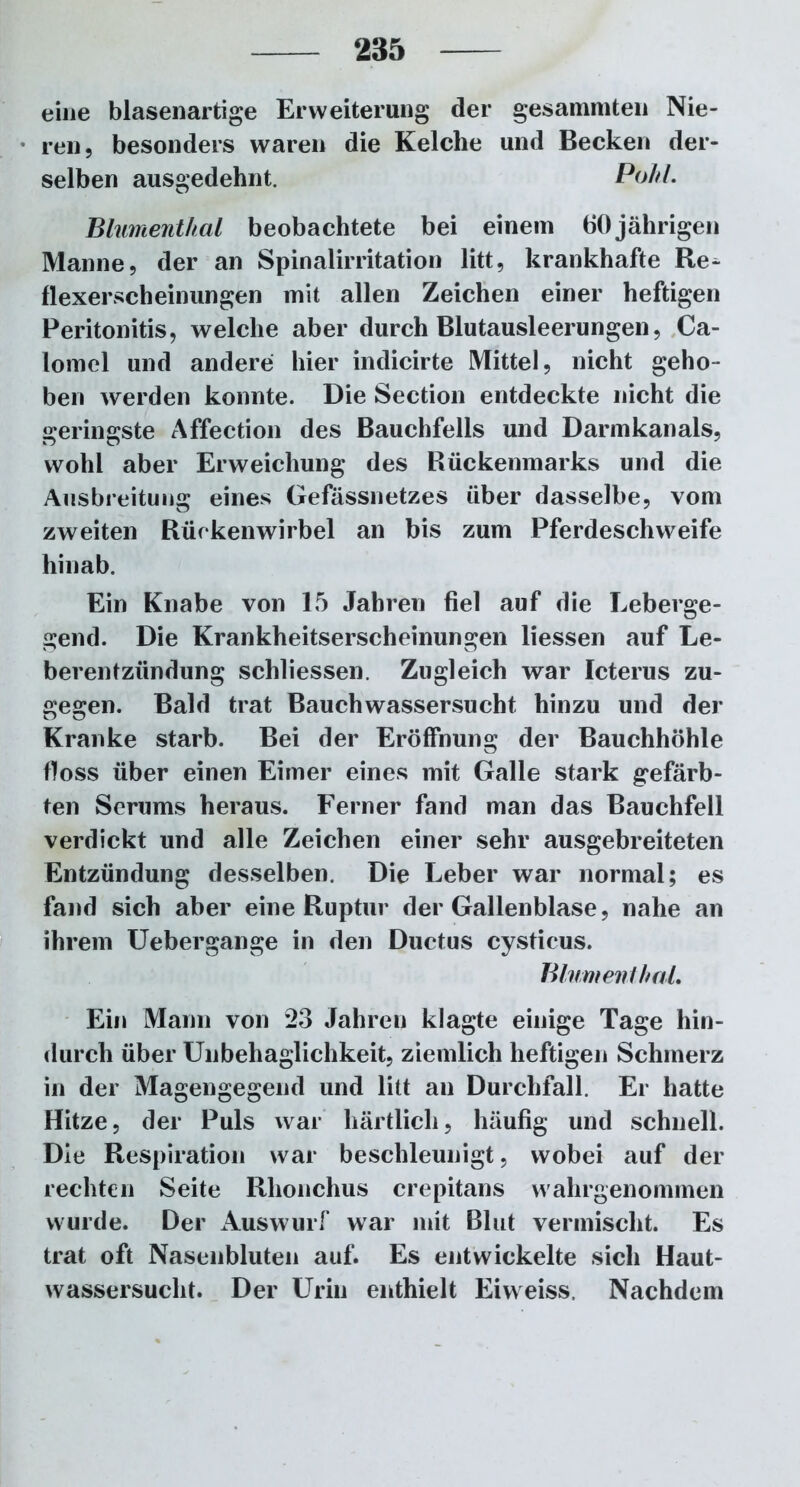 eine blasenartige Erweiterung der gesammten Nie- ren, besonders waren die Kelche und Becken der- selben ausgedehnt. Pohl. Blumenthal beobachtete bei einem 60jährigen Manne, der an Spinalirritation litt, krankhafte Re^ flexerscheinungen mit allen Zeichen einer heftigen Peritonitis, welche aber durch Blutausleerungen, Ca- lornel und andere hier indicirte Mittel, nicht geho- ben werden konnte. Die Section entdeckte nicht die geringste Affection des Bauchfells und Darmkanals, wohl aber Erweichung des Rückenmarks und die Ausbreitung eines Gefässnetzes über dasselbe, vom zweiten Rückenwirbel an bis zum Pferdeschweife hinab. Ein Knabe von 15 Jahren fiel auf die Leberge- gend. Die Krankheitserscheinungen liessen auf Le- berentzündung schliessen. Zugleich war Icterus zu- gegen. Bald trat Bauchwassersucht hinzu und der Kranke starb. Bei der Eröffnung der Bauchhöhle floss über einen Eimer eines mit Galle stark gefärb- ten Serums heraus. Ferner fand man das Bauchfell verdickt und alle Zeichen einer sehr ausgebreiteten Entzündung desselben. Die Leber war normal; es fand sich aber eine Ruptur der Gallenblase, nahe an ihrem Uebergange in den Ductus cysticus. Blumen! hol. Ein Mann von 23 Jahren klagte einige Tage hin- durch über Unbehaglichkeit, ziemlich heftigen Schmerz in der Magengegend und litt an Durchfall. Er hatte Hitze, der Puls war härtlich, häufig und schnell. Die Respiration war beschleunigt, wobei auf der rechten Seite Rhonchus crepitans wahrgenommen wurde. Der Auswurf war mit Blut vermischt. Es trat oft Nasenbluten auf. Es entwickelte sich Haut- wassersucht. Der Urin enthielt Eiweiss. Nachdem