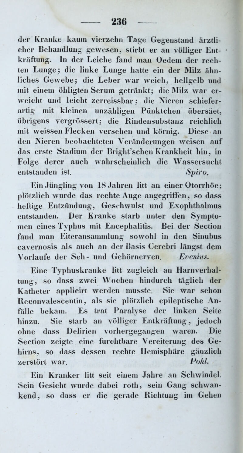 der Kranke kaum vierzehn Tage Gegenstand ärztli- cher Behandlung gewesen, stirbt er an völliger Ent- kräftung. ln der Leiche fand man Oedem der rech- ten Lunge; die linke Lunge hatte ein der Milz ähn- liches Gewebe; die Leber war weich, hellgelb und mit einem öhligten Serum getränkt; die Milz war er- weicht und leicht zerreissbar; die Nieren schiefer- artig mit kleinen unzähligen Pünktchen übersäet, übrigens vergrössert; die Rindensubstanz reichlich mit weissen Flecken versehen und körnig. Diese an den Nieren beobachteten Veränderungen weisen auf das erste Stadium der Briglit’schen Krankheit hin, in Folge derer auch wahrscheinlich die Wassersucht entstanden ist. Spiro. Ein Jüngling von 18 Jahren litt an einer Otorrhöe; plötzlich wurde das rechte Auge angegriffen, so dass heftige Entzündung, Geschwulst und Exophthalmus entstanden. Der Kranke starb unter den Sympto- men eines Typhus mit Encephalitis. Bei der Section fand man Eiteransammlung sowohl in den Sinubus cavernosis als auch an der Basis Cerebri längst dem Vorlaufe der Seil- und Gehörnerven. Evenius. Eine Typhuskranke litt zugleich an Harnverhal- tung, so dass zwei Wochen hindurch täglich der Katheter applicirt werden musste. Sie war schon Reconvalescentin, als sie plötzlich epileptische An- fälle bekam. Es trat Paralyse der linken Seite hinzu. Sie starb an völliger Entkräftung, jedoch ohne dass Delirien vorhergegangen waren. Die Section zeigte eine furchtbare Vereiterung des Ge- hirns, so dass dessen rechte Hemisphäre gänzlich zerstört war. Pohl. Ein Kranker litt seit einem Jahre an Schwindel. Sein Gesicht wurde dabei rotli, sein Gang schwan- kend, so dass er die gerade Richtung im Gehen