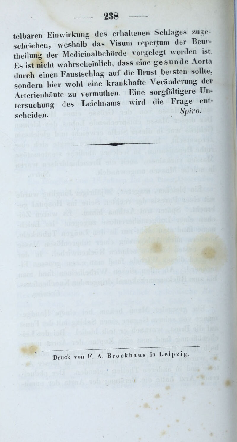 288 telbaren Einwirkung des erhaltenen Schlages zuge- schrieben, weshalb das Visum repertum der Bern- theilung der Medicinalbehörde vorgelegt worden ist. Es ist nicht wahrscheinlich, dass eine gesunde Aorta durch einen Faustschlag auf die Brust bersten sollte, sondern hier wohl eine krankhafte Veränderung der Arterienhäute zu vermuthen. Eine sorgfältigere Un- tersuchung des Leichnams wird die Frage ent- scheiden. Druck von F. A. Brockhaus in Leipzig.