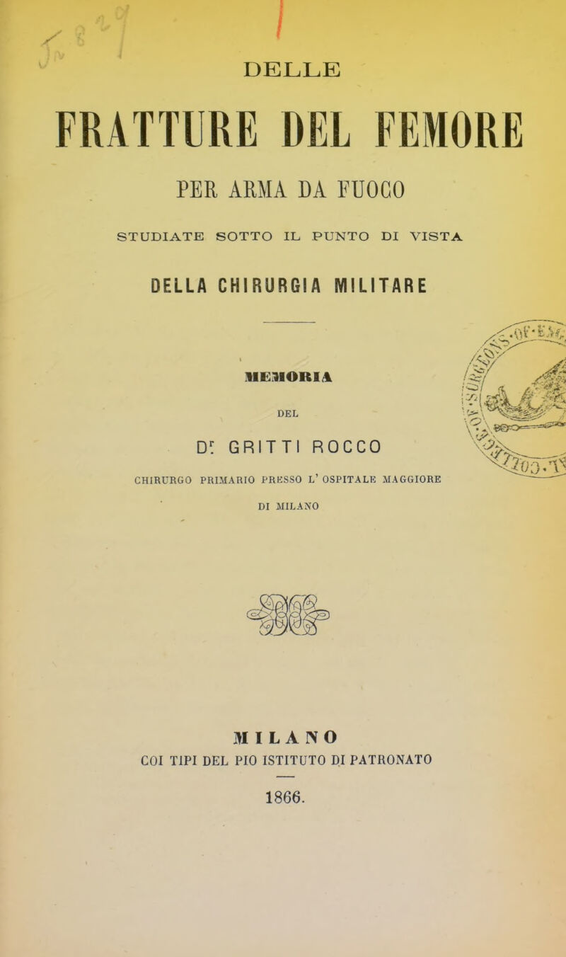 ^ I ^ ■ I DELLE FRATTURE DEL FEMORE PER ARMA DA FUOCO STUDIATE SOTTO IL PUNTO DI VISTA DELLA CHIRURGIA MILITARE MEMORIJl DEL D: GRITTl ROCCO CHIRURGO PRIMARIO PRESSO L’ OSPITALE MAGGIORE DI MILANO MILANO COI TIPI DEL PIO ISTITUTO DI PATRONATO 1866.