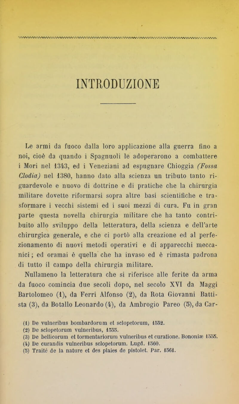 ''y^AArV\.V^^V^/VV^/^VV^A.VVVV^/VVVV^A^VV^A/^/VV^À/V^AA/^AA.V^#VVVWO/^AOAAAA.'\/'-VVVVVV^/V'^ INTRODUZIONE Le armi da fuoco dalla loro applicazione alla guerra fino a noi, cioè da quando i Spagnuoli le adoperarono a combattere i Mori nel 1343, ed i Veneziani ad espugnare Ghioggia (Fossa Clodia) nel 1380, hanno dato alla scienza un tributo tanto ri- guardevole e nuovo di dottrine e di pratiche che la chirurgia militare dovette riformarsi sopra altre basi scientifiche e tra- sformare i vecchi sistemi ed i suoi mezzi di cura. Fu in gran parte questa novella chirurgia militare che ha tanto contri- buito allo sviluppo della letteratura, della scienza e dell’arte chirurgica generale, e che ci portò alla creazione ed al perfe- zionamento di nuovi metodi operativi e di apparecchi mecca- nici ; ed oramai è quella' che ha invaso ed è rimasta padrona di tutto il campo della chirurgia militare. Nullameno la letteratura che si riferisce alle ferite da arma da fuoco comincia due secoli dopo, nel secolo XVI da Maggi Bartolomeo (1), da Ferri Alfonso (2), da Rota Giovanni Batti- sta (3), da Botallo Leonardo (4), da Ambrogio Pareo (5), da Car- li) De vulneribus bombardorum et sclopetorum, 1552. (2) De sclopetorum vulneribus, 1555. (3) De bellicorum et tormentariorum vulneribus et curatione. Bononiaì 1.555. (4) De curandis vulneribus sclopetorum. Lugd. 1,560.