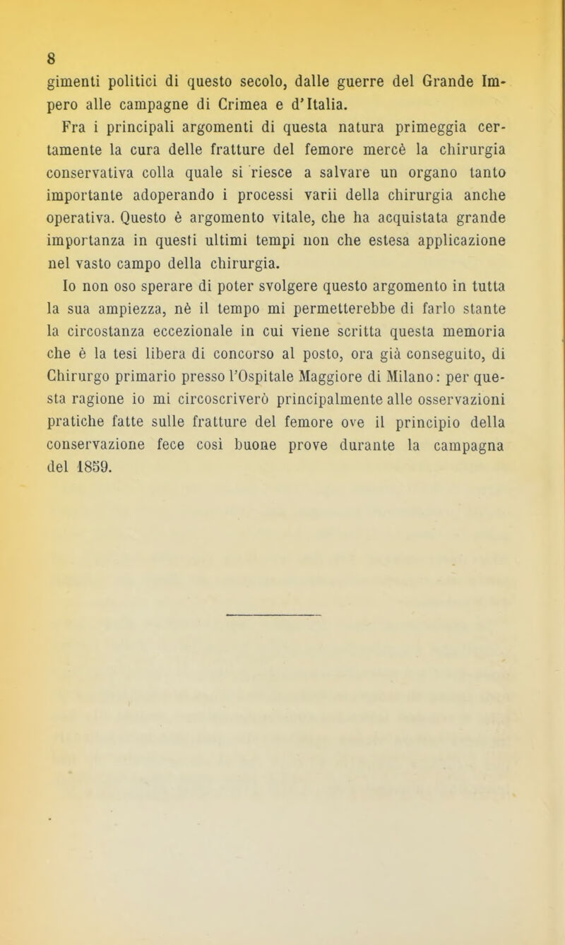 gimenti politici di questo secolo, dalle guerre del Grande Im- pero alle campagne di Crimea e d’Italia. Fra i principali argomenti di questa natura primeggia cer- tamente la cura delle fratture del femore mercè la chirurgia conservativa colla quale si riesce a salvare un organo tanto importante adoperando i processi varii della chirurgia anche operativa. Questo è argomento vitale, che ha acquistata grande importanza in questi ultimi tempi non che estesa applicazione nel vasto campo della chirurgia. Io non oso sperare di poter svolgere questo argomento in tutta la sua ampiezza, nè il tempo mi permetterebbe di farlo stante la circostanza eccezionale in cui viene scritta questa memoria che è la lesi libera di concorso al posto, ora già conseguito, di Chirurgo primario presso l’Ospitale Maggiore di Milano; per que- sta ragione io mi circoscriverò principalmente alle osservazioni pratiche fatte sulle fratture del femore ove il principio della conservazione fece cosi buone prove durante la campagna del 1859.