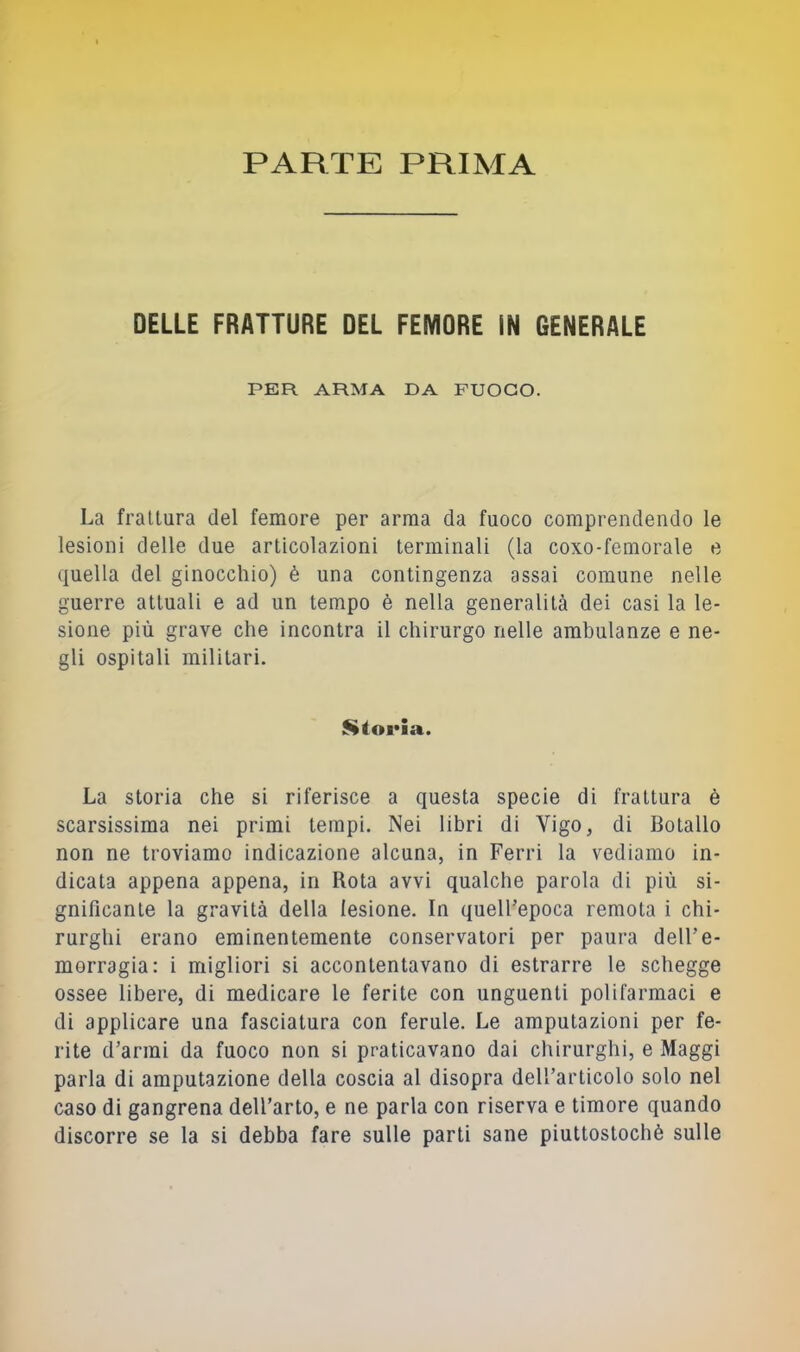 PARTE PRIMA DELLE FRATTURE DEL FEMDRE IN GENERALE PER ARMA DA FUOCO. La frattura del femore per arma da fuoco comprendendo le lesioni delle due articolazioni terminali (la coxo-femorale e quella del ginocchio) è una contingenza assai comune nelle guerre attuali e ad un tempo è nella generalità dei casi la le- sione più grave che incontra il chirurgo nelle ambulanze e ne- gli ospitali militari. $»torIa. La storia che si riferisce a questa specie di frattura è scarsissima nei primi tempi. Nei libri di Vigo, di Botallo non ne troviamo indicazione alcuna, in Ferri la vediamo in- dicata appena appena, in Rota avvi qualche parola di più si- gnificante la gravità della lesione. In quell’epoca remota i chi- rurghi erano eminentemente conservatori per paura dell’e- morragia: i migliori si accontentavano di estrarre le schegge ossee libere, di medicare le ferite con unguenti polifarmaci e di applicare una fasciatura con ferule. Le amputazioni per fe- rite d’armi da fuoco non si praticavano dai cliirurghi, e Maggi parla di amputazione della coscia al disopra dell’articolo solo nel caso di gangrena dell’arto, e ne parla con riserva e timore quando discorre se la si debba fare sulle parti sane piuttostochè sulle