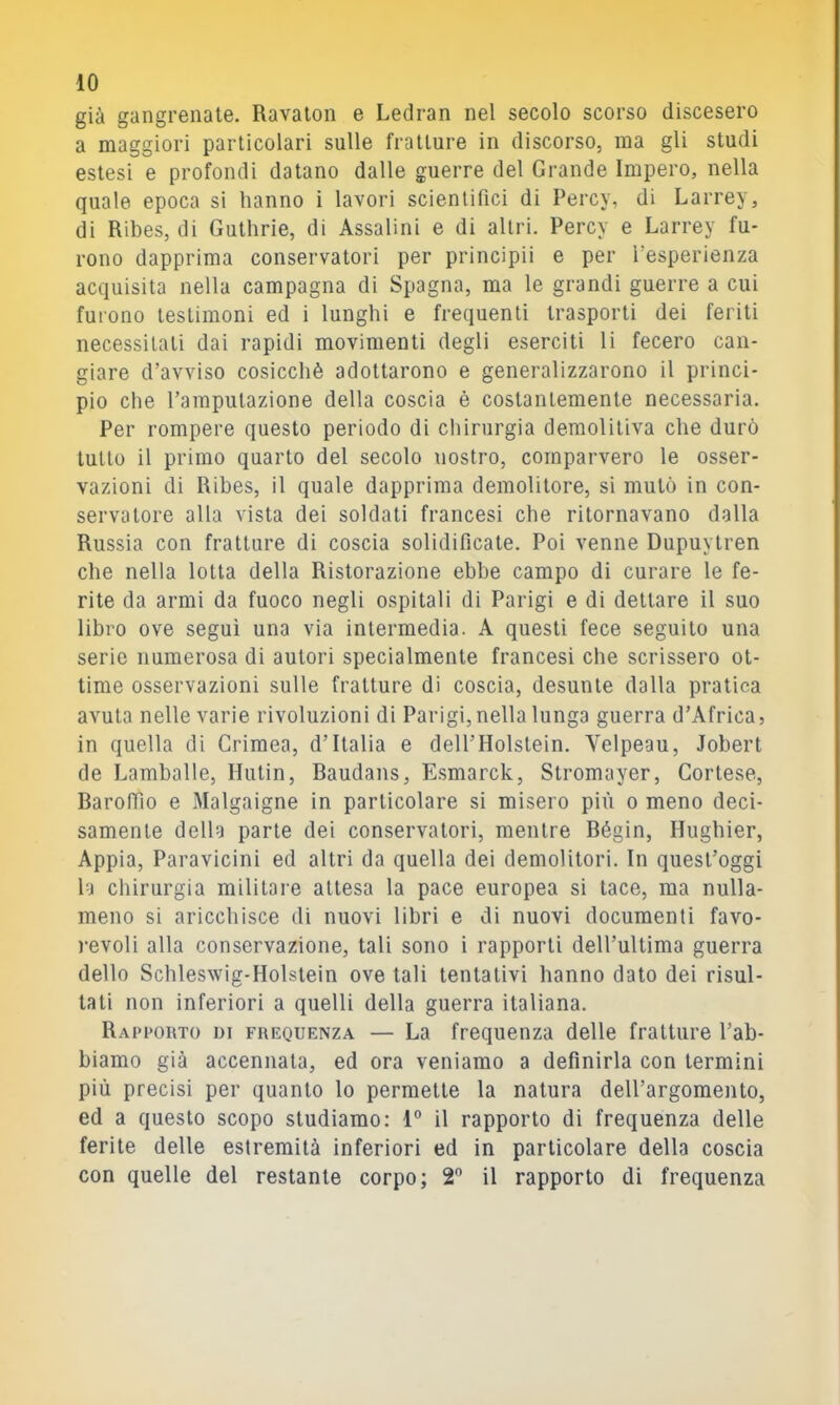 già gangrenate. Ravalon e Ledran nel secolo scorso discesero a maggiori particolari sulle fratture in discorso, ma gli studi estesi e profondi datano dalle guerre del Grande Impero, nella quale epoca si hanno i lavori scientifici di Percy, di Larrey, di Ribes, di Guthrie, di Assaiini e di altri. Percy e Larrey fu- rono dapprima conservatori per principii e per l’esperienza acquisita nella campagna di Spagna, ma le grandi guerre a cui furono testimoni ed i lunghi e frequenti trasporti dei feriti necessitati dai rapidi movimenti degli eserciti li fecero can- giare d’avviso cosicché adottarono e generalizzarono il princi- pio che l’amputazione della coscia è costantemente necessaria. Per rompere questo periodo di chirurgia demolitiva che durò tutto il primo quarto del secolo nostro, comparvero le osser- vazioni di Ribes, il quale dapprima demolitore, si mutò in con- servatore alla vista dei soldati francesi che ritornavano dalla Russia con fratture di coscia solidificate. Poi venne Dupuytren che nella lotta della Ristorazione ebbe campo di curare le fe- rite da armi da fuoco negli ospitali di Parigi e di dettare il suo libro ove seguì una via intermedia. A questi fece seguito una serie numerosa di autori specialmente francesi che scrissero ot- time osservazioni sulle fratture di coscia, desunte dalla pratica avuta nelle varie rivoluzioni di Parigi, nella lunga guerra d’Africa, in quella di Crimea, d’Italia e dell’Holstein. Velpeau, Jobert de Lamballe, Hutin, Raudans, E.smarck, Stromayer, Cortese, Rarofiìo e Malgaigne in particolare si misero più o meno deci- samente della parte dei conservatori, mentre Régin, Hughier, Appia, Paravicini ed altri da quella dei demolitori. In quest’oggi la chirurgia militare attesa la pace europea si tace, ma nulla- meno si aricchisce di nuovi libri e di nuovi documenti favo- )-evoli alla conservazione, tali sono i rapporti dell’ultima guerra dello Sclìleswig-Holstein ove tali tentativi hanno dato dei risul- tati non inferiori a quelli della guerra italiana. Rapporto di frequenza — La frequenza delle fratture l’ab- biamo già accennata, ed ora veniamo a definirla con termini più precisi per quanto lo permette la natura dell’argomento, ed a questo scopo studiamo: 1° il rapporto di frequenza delle ferite delle estremità inferiori ed in particolare della coscia con quelle del restante corpo; 2^ il rapporto di frequenza