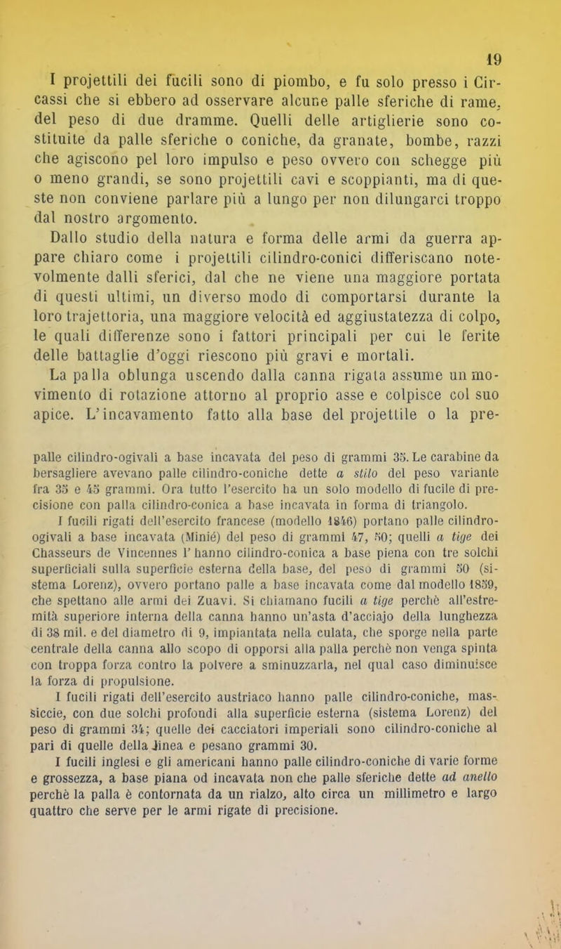 I projettili dei fucili sono di piombo, e fu solo presso i Cir- cassi che si ebbero ad osservare alcune palle sferiche di rame, del peso di due dramme. Quelli delle artiglierie sono co- stituite da palle sferiche o coniche, da granate, bombe, razzi che agiscono pel loro impulso e peso ovvero con schegge più 0 meno grandi, se sono projettili cavi e scoppianti, ma di que- ste non conviene parlare più a lungo per non dilungarci troppo dal nostro argomento. Dallo studio della natura e forma delle armi da guerra ap- pare chiaro come i projettili cilindro-conici differiscano note- volmente dalli sferici, dal che ne viene una maggiore portata di questi ultimi, un diverso modo di comportarsi durante la loro trajettoria, una maggiore velocità ed aggiustatezza di colpo, le quali differenze sono i fattori principali per cui le ferite delle battaglie d’oggi riescono più gravi e mortali. La palla oblunga uscendo dalla canna rigala assume un mo- vimento di rotazione attorno al proprio asse e colpisce col suo apice. L’incavamento fatto alla base del projettile o la pre- palle cilindro-ogivali a base incavata del peso di grammi 35. Le carabine da bersagliere avevano palle cilindro-coniche dette a stilo del peso variante fra 35 e 45 grammi. Ora tutto l’esercito ha un solo modello di fucile di pre- cisione con palla cilindro-conica a base incavata in forma di triangolo. f fucili rigati dell’esercito francese (modello 1846) portano palle cilindro- ogivali a base incavata (.Minié) del peso di grammi 47, .50; quelli a tige dei Chasseurs de Vincennes 1’ hanno cilindro-conica a base piena con tre solchi superficiali sulla superficie esterna della base, del peso di grammi 50 (si- stema Lorenz), ovvero portano palle a base incavala come dal modello 18.59, che spettano alle armi dei Zuavi. Si chiamano fucili a tige perché all’estre- mità superiore interna della canna hanno un’asta d’acciajo della lunghezza di 38 mil. e del diametro di 9, impiantata nella culata, che sporge nella parte centrale della canna allo scopo di opporsi alla palla perchè non venga spinta con troppa forza contro la polvere a sminuzzarla, nel qual caso diminuisce la forza di propulsione. I fucili rigati dell’esercito austriaco hanno palle cilindro-coniche, mas- siccio, con due solchi profondi alla superficie esterna (sistema Lorenz) dei peso di grammi 34; quelle dei cacciatori imperiali sono cilindro-coniche al pari di quelle della dinea e pesano grammi 30. I fucili inglesi e gli americani hanno palle cilindro-coniche di varie forme e grossezza, a base piana od incavata non che palle sferiche dette ad anello perchè la palla è contornata da un rialzo, alto circa un millimetro e largo quattro che serve per le armi rigate di precisione.