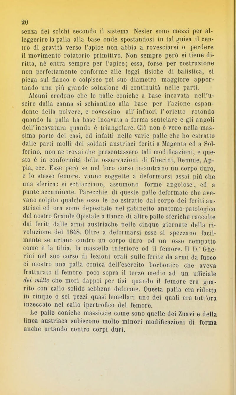 senza dei solchi secondo il sistema Nesler sono mezzi per al- leggerire la palla alla base onde spostandosi in tal guisa il cen- tro di gravità verso l’apice non abbia a rovesciarsi o perdere il movimento rotatorio primitivo. Non sempre però si tiene di- ritta, nè entra sempre per l’apice; essa, forse per costruzione non perfettamente conforme alle leggi fisiche di balistica, si piega sul fianco e colpisce pel suo diametro maggiore appor- tando una più grande soluzione di continuità nelle parti. Alcuni credono che le palle coniche a base incavala nel l’u- scire dalla canna si schiantino alla base per l’azione espan- dente della polvere, e rovescino all’infuori 1’orlelto rotondo quando la palla ha base incavala a forma sculelare e gli angoli dell’incavatura quando è triangolare. Ciò non è vero nella mas- sima parte dei casi, ed infatti nelle varie palle che ho estratto dalle parti molli dei soldati austriaci feriti a Magenta ed a Sol- ferino, non ne trovai che presentassero tali modificazioni, e que- sto è in conformità delle osservazioni di Gherini, Demme, Ap- pia, ecc. Esse però se nel loro corso incontrano un corpo duro, e lo stesso femore, vanno soggette a deformarsi assai più che una sferica: si schiacciano, assumono forme angolose, ed a punte accurairiate. Parecchie di queste palle deformate che ave- vano colpito qualche osso le ho estratte dal corpo dei feriti au- striaci ed ora sono depositale nel gabinetto analomo-palologico del nostro Grande Opislale a fianco di altre palle sferiche raccolte dai feriti dalle armi austriache nelle cinque giornale della ri- voluzione del 1848. Oltre a deformarsi esse si spezzano facil- mente se urlano contro un corpo duro od un osso compatto come è la tibia, la mascella inferiore od il femore. Il D.’’Ghe- rini nel suo corso di lezioni orali sulle ferite da armi da fuoco ci mostrò una palla conica dell’esercito borbonico che aveva fratturalo il femore poco sopra il terzo medio ad un ufiìciale dei mille che morì dappoi per tisi quando il femore era gua- rito con callo solido sebbene deforme. Questa palla era ridotta in cinque o sei pezzi quasi lemellari uno dei quali era tutt’ora inzeccato nel callo ipertrofico del femore. Le palle coniche massiccie come sono quelle dei Zuavi e della linea austriaca subiscono molto minori modificazioni di forma anche urtando contro corpi duri.