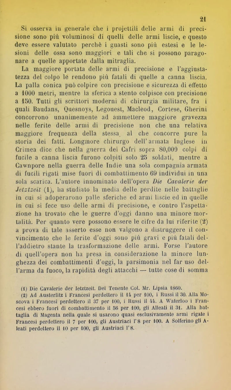 Si osserva in generale che i projellili delle armi di preci- sione sono più voluminosi di quelli delle armi liscio, e questo deve essere valutato perchè i guasti sono più estesi e le le- sioni delle ossa sono maggiori e tali che si possono parago- nare a quelle apportate dalla mitraglia. La maggiore portata delle armi di precisione e Taggiusta- tezza del colpo le rendono più fatali di quelle a canna liscia. La palla conica può colpire con precisione e sicurezza di effetto a 1000 metri, mentre la sferica a stento colpisce con precisione a 150. Tutti gli scrittori moderni di chirurgia militare, fra i quali Baudans, Quesnoys, Legouesl, Macleod, Cortese, Gherini concorrono unanimemente ad ammettere maggiore gravezza nelle ferite delle armi di precisione non che una relativa maggiore frequenza della stessa, al che concorre pure la storia dei fatti. Longmore chirurgo dell’ armata Inglese in Crimea dice che nella guerra dei Cafri sopra 80,009 colpi di fucile a canna liscia furono colpiti solo 25 soldati, mentre a Cawnpore nella guerra delle Indie una sola compagnia armata di fucili rigati mise fuori di combattimento 69 individui in una sola scarica. L’autore innominato dell’opera Die Cavalerie der Jetztzeit (1;, ha studialo la media delle perdite nelle battaglie in cui si adoperarono palle sferiche ed armi liscie ed in quelle in cui si fece uso delle armi di precisione, e contro l’aspetta- zione ha trovalo che le guerre d’oggi danno una minore mor- talità. Per quanto vere possono essere le cifre da lui riferite (2) a prova di tale asserto esse non valgono a distruggere il con- vincimento che le ferite d’oggi sono più gravi e più fatali del- l’addielro stante la trasformazione delle armi. Forse l’autore di quell’opera non ha presa in considerazione la minore lun- ghezza dei combattimenti d’oggi, la parsimonia nel far uso del- l’arma da fuoco, la rapidità degli attacchi — tutte cose di somma (1) Die Cavalerie der leUtzeit. Del Tenente Col. Mr. Lipsia 1860. (2) Ad Austerlilz i Francesi perdettero il 14 per 100, i Russi il 30. Alla Mo- scova i Francesi perdettero il 37 per 100, i Russi il 44. A Waterloo i Fran- cesi ebbero fuori di combattimento il 56 per 100, gli Alleati il 31. Alla bat- taglia di Magenta nella quale si usarono quasi esclusivamente armi rigate i Francesi perdettero il 7 per 100, gli Austriaci l’8 per 100. A Solferino gli A- leati perdettero il IO per 100, gli Austriaci l’8.