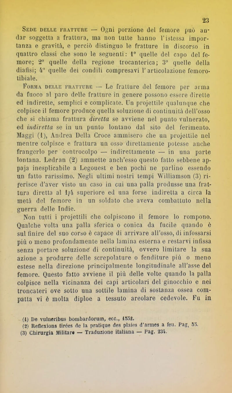 Sede delle fratture — Ogni porzione del femore può an- dar soggetta a frattura, ma non tutte hanno l’istessa impor- tanza e gravità, e perciò distinguo le fratture in discorso in quattro classi che sono le seguenti: 1® quelle del capo del fe- more; 2® quelle della regione trocanterica; 3° quelle della diafisi; 4 quelle dei condili compresavi T articolazione femoro- tibiale. Forma delle fratture — Le fratture del femore per arma da fuoco al paro delle fratture in genere possono essere dirette ed indirette, semplici e complicate. Un projettile qualunque che colpisce il femore produce quella soluzione di continuità dell’osso che si chiama frattura diretta se avviene nel punto vulnerato, ed indiretta se in un punto lontano dal sito del ferimento. Maggi (1), Andrea Della Croce ammisero che un projettile nel mentre colpisce e frattura un osso direttamente potesse anche frangerlo per controcolpo — indirettamente — in una parte lontana. Ledran (2) ammette anch’esso questo fatto sebbene ap- paja inesplicabile a Legouest e ben pochi ne parlino essendo un fatto rarissimo. Negli ultimi nostri tempi Williamson (3) ri- ferisce d’aver visto un caso in cui una palla produsse una frat- tura diretta al 1/4 superiore ed una forse indiretta a circa la metà del femore in un soldato che aveva combattuto nella guerra delle Indie. Non tulli i projettili che colpiscono il femore lo rompono. Qualche volta una palla sferica o conica da fucile quando è sul finire del suo corso è capace di arrivare all’osso, di infossarsi più 0 meno profondamente nella lamina esterna e restarvi infissa senza portare soluzione' di continuità, ovvero limitare la sua azione a produrre delle screpolature o fenditure più o meno estese nella direzione principalmente longitudinale all’asse del femore. Questo fatto avviene il più delle volte quando la palla colpisce nella vicinanza dei capi articolari del ginocchio e nei troncateri ove sotto una sottile lamina di sostanza ossea com- patta vi è molta diploe a tessuto areolare cedevole. Fu in (1) De vulneribus bombardorum, ecc., 1.5o2. (2) Reflexions tirées de la pratique des plaies d’armes a feu. Pag. (3) Chirurgia Militar* — Traduzione italiana — Pag. 234.