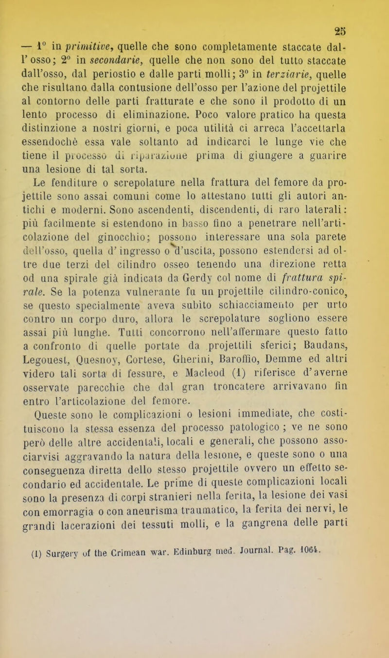 — 1° in primitive., quelle che sono completamente staccate dal- l’osso; 2 in secondarie, quelle che non sono del tutto staccate dall’osso, dal periostio e dalle parti molli; 3° in terziarie, quelle che risultano dalla contusione dell’osso per l’azione del projettile al contorno delle parti fratturate e che sono il prodotto di un lento processo di eliminazione. Poco valore pratico ha questa distinzione a nostri giorni, e poca utilità ci arreca l’accettarla essendoché essa vale soltanto ad indicarci le lunge vie che tiene il pi ocesso di ripai azlune prima di giungere a guarire una lesione di tal sorta. Le fenditure o screpolature nella frattura del femore da pro- jettile sono assai comuni come lo attestano lutti gli autori an- tichi e moderni. Sono ascendenti, discendenti, di raro laterali: più facilmente si estendono in basso fino a penetrare nell’arti- colazione del ginocchio; possono interessare una sola parete dell’osso, quella d’ingresso o d’uscita, possono estendersi ad ol- tre due terzi del cilindro osseo tenendo una direzione retta od una spirale già indicata da Gerdy col nome di frattura spi- rale. Se la potenza vulnerante fu un projettile cilindro-conico, se questo specialmente aveva subito schiacciamento per urlo contro un corpo duro, allora le screpolature sogliono essere assai più lunghe. Tutti concorrono nelPalfermare questo fallo a confronto di quelle portate da projettili sferici; Baudans, Legouesl, Quesnoy, Cortese, Gherini, Baroffio, Dernme ed altri videro tali sorta di fessure, e Macleod (1) riferisce d’averne osservate parecchie che dal gran troncatere arrivavano fin entro l’articolazione del femore. Queste sono le complicazioni o lesioni immediate, che costi- tuiscono la stessa essenza del processo patologico ; ve ne sono però delle altre accidentali, locali e generali, che possono asso- ciarvisi aggravando la natura della lesione, e queste sono o una conseguenza diretta dello stesso projettile ovvero un effetto se- condario ed accidentale. Le prime di queste complicazioni locali sono la presenza di corpi stranieri nella ferita, la lesione dei vasi con emorragia o con aneurisma traumatico, la ferita dei nervi, le grandi lacerazioni dei tessuti molli, e la gangrena delle parti (1) Surgeiy uf thè Crimean war. Kdinburg med. Journal. Pag. 1064.