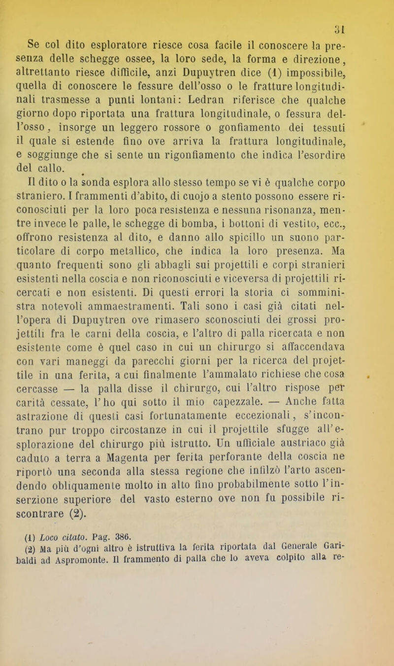 Se col dito esploratore riesce cosa facile il conoscere la pre- senza delle schegge ossee, la loro sede, la forma e direzione, altrettanto riesce dilììcile, anzi Dupuytren dice (1) impossibile, quella di conoscere le fessure dell’osso o le fratture longitudi- nali trasmesse a punti lontani: Ledran riferisce che qualche giorno dopo riportata una frattura longitudinale, o fessura del- l’osso , insorge un leggero rossore o gonfiamento dei tessuti il quale si estende fino ove arriva la frattura longitudinale, e soggiunge che si sente un rigonfiamento che indica l’esordire del callo. Il dito 0 la sonda esplora allo stesso tempo se vi è qualche corpo straniero. I frammenti d’abito, di cuojo a stento possono essere ri- conosciuti per la loro poca resistenza e nessuna risonanza, men- tre invece le palle, le schegge di bomba, i bottoni di vestilo, ecc., offrono resistenza al dito, e danno allo spicillo un suono par- ticolare di corpo metallico, che indica la loro presenza. Ma quanto frequenti sono gli abbagli sui proiettili e corpi stranieri esistenti nella coscia e non riconosciuti e viceversa di proiettili ri- cercati e non esistenti. Di questi errori la storia ci sommini- stra notevoli ammaestramenti. Tali sono i casi già citati nel- l’opera di Dupuytren ove rimasero sconosciuti dei grossi pro- jettili fra le carni della coscia, e l’altro di palla ricercala e non esistente come è quel caso m cui un chirurgo si affaccendava con vari maneggi da parecchi giorni per la ricerca del projet- tile in una ferita, a cui finalmente l’ammalato richiese che cosa cercasse — la palla disse il chirurgo, cui l’altro rispose pel- carità cessate, l’ho qui sotto il mio capezzale. — Anche fatta astrazione di questi casi fortunatamente eccezionali, s’incon- trano pur troppo circostanze in cui il projettile sfugge all’e- splorazione del chirurgo più istrutto. Un ufficiale austriaco già caduto a terra a Magenta per ferita perforante della coscia ne riportò una seconda alla stessa regione che infilzò l’arto ascen- dendo obliquamente molto in alto fino probabilmente sotto l’in- serzione superiore del vasto esterno ove non fu possibile ri- scontrare (2). (1) Loco citato. Pag. 386. (2) Ma più d’ogni altro è istruttiva la ferita riportata dal Generale Gari- baldi ad Aspromonte. Il frammento di palla che lo aveva colpito alla re-