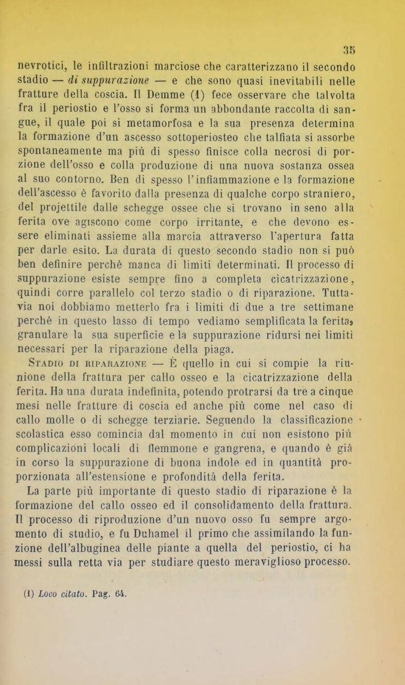 nevrotici, le infiltrazioni marciose che caratterizzano il secondo stdidio — di suppurazione — e che sono quasi inevitabili nelle fratture della coscia. Il Demme (1) fece osservare che talvolta fra il periostio e Tosso si forma un abbondante raccolta di san- gue, il quale poi si metamorfosa e la sua presenza determina la formazione d’un ascesso sottoperiosteo che talfiata si assorbe spontaneamente ma più di spesso finisce colla necrosi di por- zione dell’osso e colla produzione di una nuova sostanza ossea al suo contorno. Ben di spesso Tinfiammazione e la formazione dell’ascesso è favorito dalla presenza di qualche corpo straniero, del projettile dalle schegge ossee die si trovano in seno alla ferita ove agiscono come corpo irritante, e che devono es- sere eliminati assieme alla marcia attraverso l’apertura fatta per darle esito. La durata di questo secondo stadio non si può ben definire perchè manca di limiti determinati. Il processo di suppurazione esiste sempre fino a completa cicatrizzazione, quindi corre parallelo col terzo stadio o di riparazione. Tutta- via noi dobbiamo metterlo fra i limiti di due a tre settimane perchè in questo lasso di tempo vediamo semplificata la ferita^ granulare la sua superficie e la suppurazione ridursi nei limiti necessari per la riparazione della piaga. St.adio di riparaziovf, — È quello in cui si compie la riu- nione della frattura per callo osseo e la cicatrizzazione della ferita. Ha una durata indefinita, potendo protrarsi da tre a cinque mesi nelle fratture di coscia ed anche più come nel caso di callo molle o di schegge terziarie. Seguendo la classificazione • scolastica esso comincia dal momento in cui non esistono più complicazioni locali di flemmone e gangrena, e quando è gifi in corso la suppurazione di buona indole ed in quantità pro- porzionata all’estensione e profondità della ferita. La parte più importante di questo stadio di riparazione è la formazione del callo osseo ed il consolidamento della frattura. Il processo di riproduzione d’un nuovo osso fu sempre argo- mento di studio, e fu Duhamel il primo che assimilando la fun- zione delTalbuginea delle piante a quella del periostio, ci ha messi sulla retta via per studiare questo meraviglioso processo.