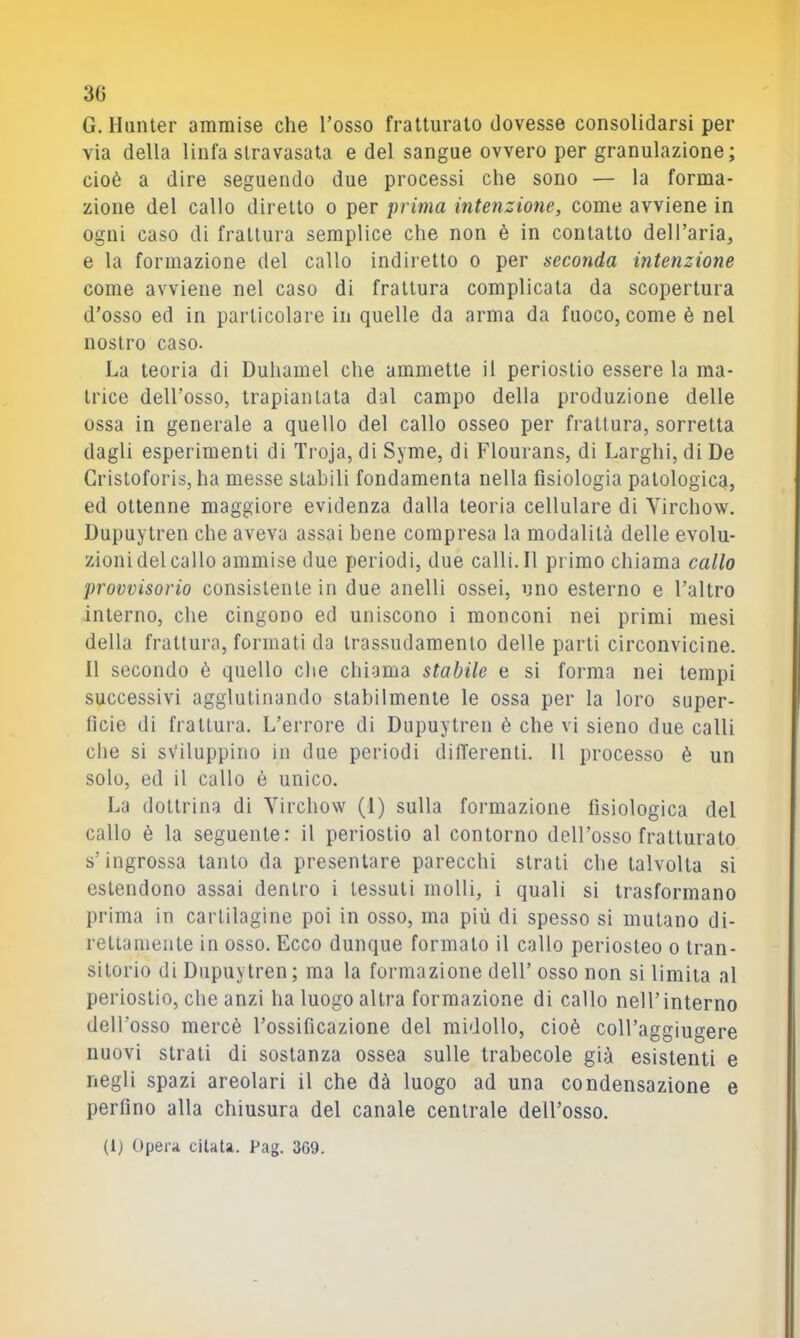 3G G. llunter ammise che Tosso fratturalo dovesse consolidarsi per via della linfa stravasata e del sangue ovvero per granulazione; cioè a dire seguendo due processi che sono — la forma- zione del callo diretto o per prima intenzione, come avviene in ogni caso di frattura semplice che non è in contatto dell’aria^ e la formazione del callo indiretto o per seconda intenzione come avviene nel caso di frattura complicala da scopertura d’osso ed in particolare in quelle da arma da fuoco, come è nel nostro caso. La teoria di Duhamel che ammette il periostio essere la ma- trice dell’osso, trapiantata dal campo della produzione delle ossa in generale a quello del callo osseo per frattura, sorretta dagli esperimenti di Troja, di Syme, di Flourans, di Larghi, di De Gristoforis, ha messe stabili fondamenta nella fisiologia palologicq, ed ottenne maggiore evidenza dalla teoria cellulare di Yirchow. Dupuytren che aveva assai bene compresa la modalità delle evolu- zioni del callo ammise due periodi, due calli. Il primo chiama callo provvisorio consistente in due anelli ossei, uno esterno e l’altro interno, che cingono ed uniscono i monconi nei primi mesi della frattura, formati da trassudamento delle parti circonvicine. 11 secondo è quello che chiama stabile e si forma nei tempi successivi agglutinando stabilmente le ossa per la loro super- ficie di frattura. L’errore di Dupuytren è che vi sieno due calli che si sviluppino in due periodi dilTerenti. 11 processo è un solo, ed il callo è unico. La dottrina di Yirchow (1) sulla formazione fisiologica del callo è la seguente: il periostio al contorno dell’osso fratturalo s’ingrossa tanto da presentare parecchi strali che talvolta si estendono assai dentro i tessuti molli, i quali si trasformano prima in cartilagine poi in osso, ma più di spesso si mutano di- rettamente in osso. Ecco dunque formato il callo periosteo o tran- sitorio di Dupuytren; ma la formazione dell’ osso non si limita al periostio, che anzi ha luogo altra formazione di callo nell’interno dell’osso mercè l’ossificazione del midollo, cioè colTaggiugere nuovi strati di sostanza ossea sulle trabecole già esistenti e negli spazi areolari il che dà luogo ad una condensazione e perfino alla chiusura del canale centrale dell’osso. (Ij Opei'ii citata. Pag. 3G9.