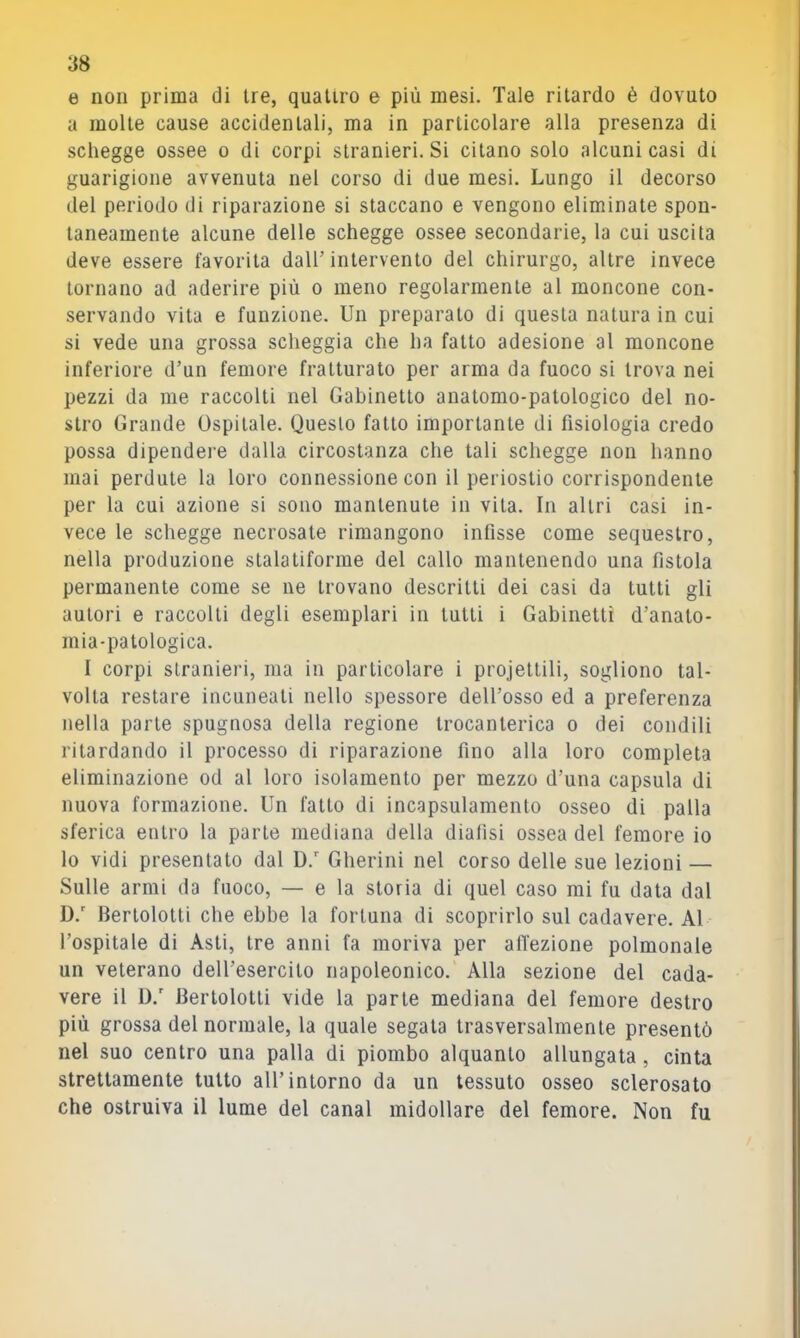 e non prima di tre, quattro e più mesi. Tale ritardo è dovuto a molte cause accidentali, ma in particolare alla presenza di schegge ossee o di corpi stranieri. Si citano solo alcuni casi di guarigione avvenuta nel corso di due mesi. Lungo il decorso del periodo di riparazione si staccano e vengono eliminate spon- taneamente alcune delle schegge ossee secondarie, la cui uscita deve essere favorita dall’ intervento del chirurgo, altre invece tornano ad aderire più o meno regolarmente al moncone con- servando vita e funzione. Un preparato di questa natura in cui si vede una grossa scheggia che ha fatto adesione al moncone inferiore d’un femore fratturato per arma da fuoco si trova nei pezzi da me raccolti nel Gabinetto auatomo-patologico del no- stro Grande Ospitale. Questo fatto importante di fisiologia credo possa dipendei’e dalla circostanza che tali schegge non hanno mai perdute la loro connessione con il periostio corrispondente per la cui azione si sono mantenute in vita. In altri casi in- vece le schegge necrosate rimangono infisse come sequestro, nella produzione stalatiforme del callo mantenendo una fistola permanente come se ne trovano descritti dei casi da tutti gli autori e raccolti degli esemplari in tutti i Gabinetti d’anato- mia-patologica. I corpi stranieri, ma in particolare i projettili, sogliono tal- volta restare incuneati nello spessore dell’osso ed a preferenza nella parte spugnosa della regione trocanterica o dei condili ritardando il processo di riparazione fino alla loro completa eliminazione od al loro isolamento per mezzo d’una capsula di nuova formazione. Un fatto di incapsulamento osseo di palla sferica entro la parte mediana della diafisi ossea del femore io lo vidi presentato dal D. Gherini nel corso delle sue lezioni — Sulle armi da fuoco, — e la storia di quel caso mi fu data dal D.' Bertolotti che ebbe la fortuna di scoprirlo sul cadavere. Al l’ospitale di Asti, tre anni fa moriva per affezione polmonale un veterano dell’esercito napoleonico. Alla sezione del cada- vere il U.' Bertolotti vide la parte mediana del femore destro più grossa del normale, la quale segala trasversalmente presentò nel suo centro una palla di piombo alquanto allungata, cinta strettamente tutto all’intorno da un tessuto osseo sclerosato che ostruiva il lume del canal midollare del femore. Non fu