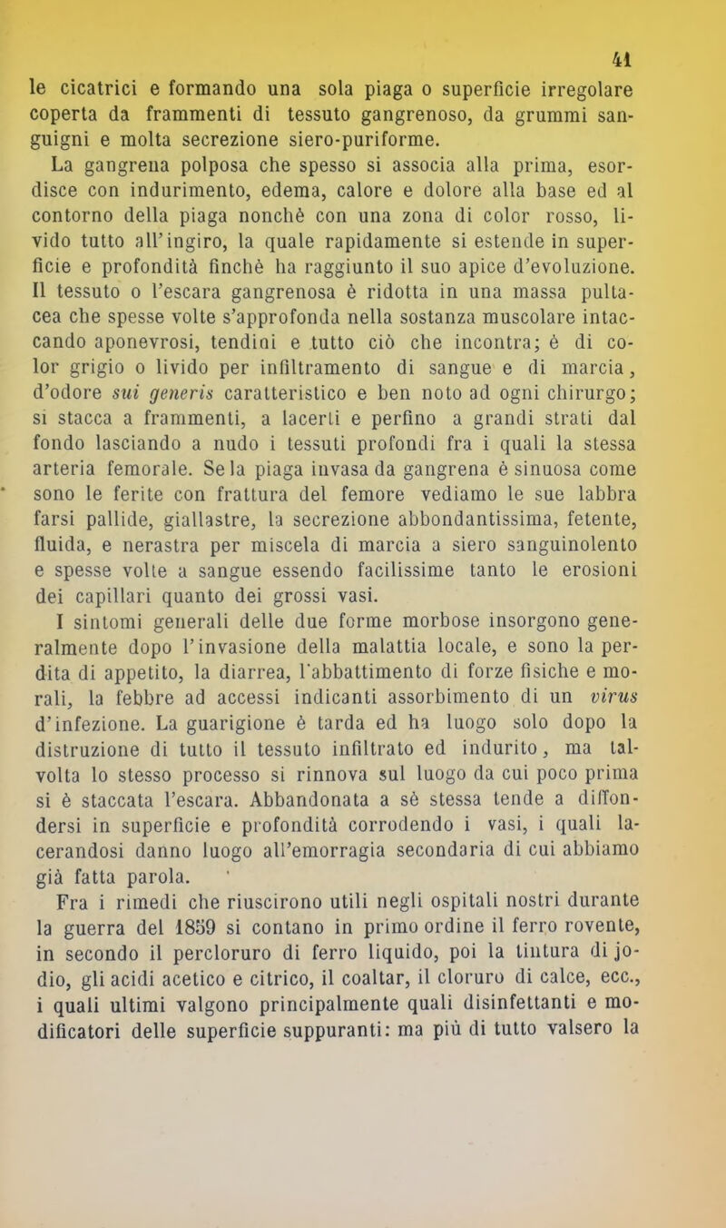 le cicatrici e formando una sola piaga o superfìcie irregolare coperta da frammenti di tessuto gangrenoso, da grummi san- guigni e molta secrezione siero-puriforme. La gangrena polposa che spesso si associa alla prima, esor- disce con indurimento, edema, calore e dolore alla base ed al contorno della piaga nonché con una zona di color rosso, li- vido tutto all’ingiro, la quale rapidamente si estende in super- fìcie e profondità finché ha raggiunto il suo apice d’evoluzione. Il tessuto 0 l’escara gangrenosa é ridotta in una massa pulla- cea che spesse volte s’approfonda nella sostanza muscolare intac- cando aponevrosi, tendini e tutto ciò che incontra; è di co- lor grigio 0 livido per infiltramento di sangue e di marcia, d’odore sui generis caratteristico e ben noto ad ogni chirurgo; SI stacca a frammenti, a lacerti e perfino a grandi strati dal fondo lasciando a nudo i tessuti profondi fra i quali la stessa arteria femorale. Seia piaga invasa da gangrena è sinuosa come sono le ferite con frattura del femore vediamo le sue labbra farsi pallide, giallastre, la secrezione abbondantissima, fetente, fluida, e nerastra per miscela di marcia a siero sanguinolento e spesse volle a sangue essendo facilissime tanto le erosioni dei capillari quanto dei grossi vasi. I sintomi generali delle due forme morbose insorgono gene- ralmente dopo l’invasione della malattia locale, e sono la per- dita di appetito, la diarrea, l’abbattimento di forze fìsiche e mo- rali, la febbre ad accessi indicanti assorbimento di un virus d’infezione. La guarigione é tarda ed ha luogo solo dopo la distruzione di tutto il tessuto infiltrato ed indurito, ma tal- volta lo stesso processo si rinnova sul luogo da cui poco prima si é staccata l’escara. Abbandonata a sé stessa tende a diffon- dersi in superfìcie e profondità corrodendo i vasi, i quali la- cerandosi danno luogo all’emorragia secondaria di cui abbiamo già fatta parola. Fra i rimedi che riuscirono utili negli ospitali nostri durante la guerra del 1859 si contano in primo ordine il ferro rovente, in secondo il percloruro di ferro liquido, poi la tintura di jo- dio, gli acidi acetico e citrico, il coaitar, il cloruro di calce, ecc., i quali ultimi valgono principalmente quali disinfettanti e mo- dificatori delle superfìcie suppuranti; ma più di tutto valsero la