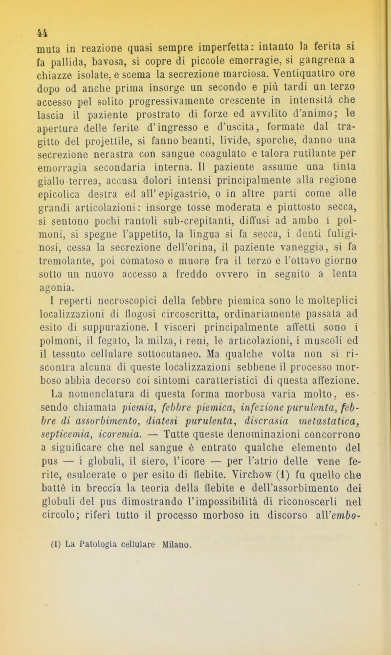 muta in reazione quasi sempre imperfetta: intanto la ferita si fa pallida, bavosa, si copre di piccole emorragie, si gangrena a chiazze isolate, e scema la secrezione marciosa. Ventiquattro ore dopo od anche prima insorge un secondo e più tardi un terzo accesso pel solito progressivamente crescente in intensità che lascia il paziente prostrato di forze ed avvilito d’animo; le aperture delle ferite d’ingresso e d’uscita, formate dal tra- gitto del projettile, si fanno beanti, livide, sporche, danno una secrezione nerastra con sangue coagulato e talora rutilante per emorragia secondaria interna. Il paziente assume una tinta giallo terrea, accusa dolori intensi principalmente alla regione epicolica destra ed all’ epigastrio, o in altre parti come alle grandi articolazioni: insorge tosse moderata e piuttosto secca, si sentono pochi rantoli sub-crepitanti, diffusi ad ambo i pol- moni, si spegno l’appetito, la lingua si fa secca, i denti fuligi- nosi, cessa la secrezione dell’orina, il paziente vaneggia, si fa tremolante, poi comatoso e muore fra il terzo e l’ottavo giorno sotto un nuovo accesso a freddo ovvero in seguito a lenta agonia. I reperti necroscopici della febbre piemica sono le molteplici localizzazioni di llogosi circoscritta, ordinariamente passata ad esito di suppurazione. I visceri principalmente affetti sono i polmoni, il fegato, la milza, i reni, le articolazioni, i muscoli ed il tessuto cellulare sottocutaneo. Ma qualche volta non si ri- scontra alcuna di queste localizzazioni sebbene il processo mor- boso abbia decorso coi sintomi caratteristici di questa affezione. La nomenclatura di questa forma morbosa varia molto, es- sendo chiamata piemia, febbre piemica, infezione purulenta, feb- bre di assorbimento, diatesi purulenta, discrasia metastatica, septicemia, icoremia. — Tutte queste denominazioni concorrono a significare che nel sangue è entralo qualche elemento del pus — i globuli, il siero, l’icore — per l’atrio delle vene fe- rite, esulcerate o per esito di flebite. Virchow (1) fu quello che battè in breccia la teoria della flebite e dell’assorbimento dei globuli del pus dimostrando l’impossibilità di riconoscerli nel circolo; riferì tutto il processo morboso in discorso aU’emèo- (1) La Patologia cellulare Milano.