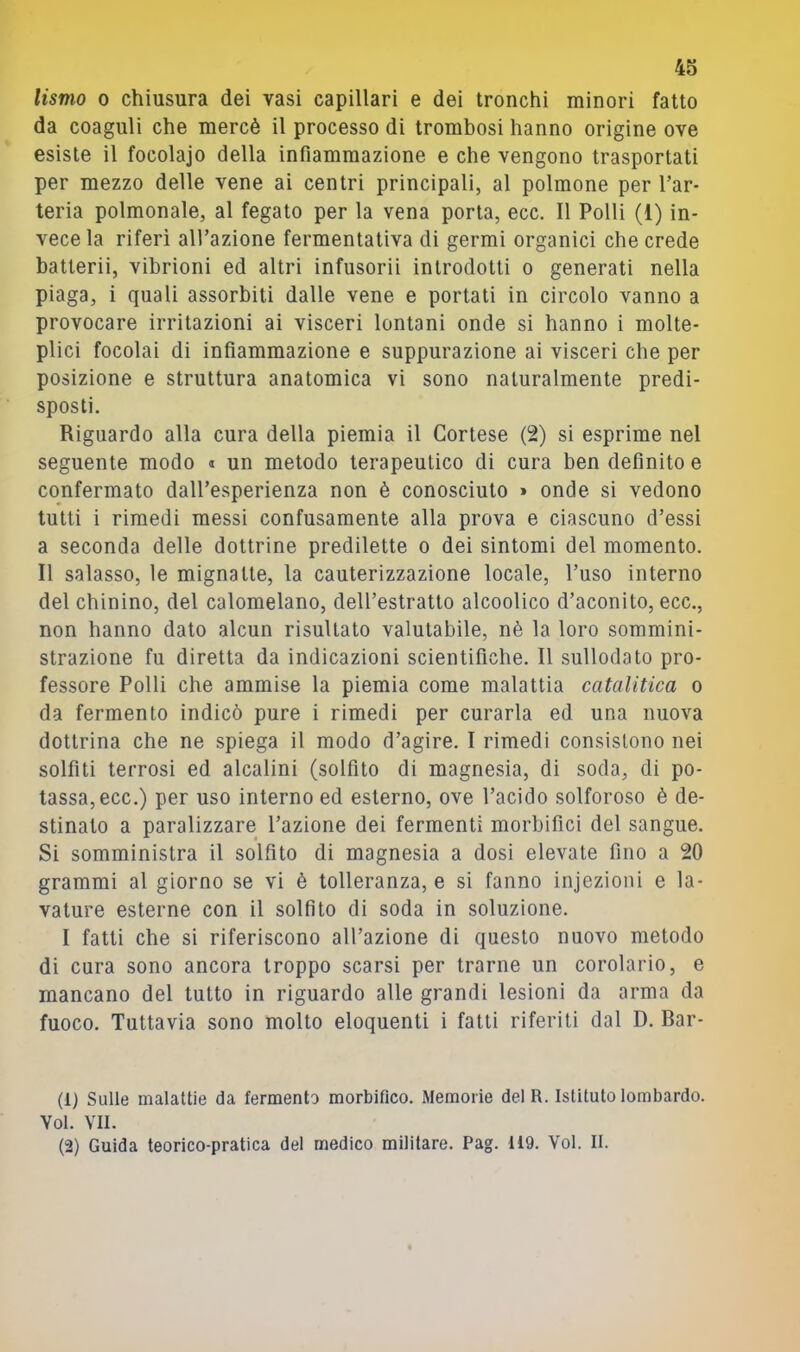 lismo 0 chiusura dei vasi capillari e dei tronchi minori fatto da coaguli che mercè il processo di trombosi hanno origine ove esiste il focolajo della infiammazione e che vengono trasportati per mezzo delle vene ai centri principali, al polmone per l’ar- teria polmonale, al fegato per la vena porta, ecc. Il Polli (1) in- vece la riferì all’azione fermentativa di germi organici che crede batterii, vibrioni ed altri infusorii introdotti o generati nella piaga, i quali assorbiti dalle vene e portati in circolo vanno a provocare irritazioni ai visceri lontani onde si hanno i molte- plici focolai di infiammazione e suppurazione ai visceri che per posizione e struttura anatomica vi sono naturalmente predi- sposti. Riguardo alla cura della piemia il Cortese (2) si esprime nel seguente modo « un metodo terapeutico di cura ben definito e confermato dall’esperienza non è conosciuto » onde si vedono tutti i rimedi messi confusamente alla prova e ciascuno d’essi a seconda delle dottrine predilette o dei sintomi del momento. Il salasso, le mignatte, la cauterizzazione locale, l’uso interno del chinino, del calomelano, dell’estratto alcoolico d’aconito, ecc., non hanno dato alcun risultato valutabile, nè la loro sommini- strazione fu diretta da indicazioni scientifiche. Il sullodato pro- fessore Polli che ammise la piemia come malattia catalitica o da fermento indicò pure i rimedi per curarla ed una nuova dottrina che ne spiega il modo d’agire. I rimedi consistono nei solfiti terrosi ed alcalini (solfito di magnesia, di soda, di po- tassa, ecc.) per uso interno ed esterno, ove l’acido solforoso è de- stinato a paralizzare l’azione dei fermenti morbifici del sangue. Si somministra il solfito di magnesia a dosi elevate fino a 20 grammi al giorno se vi è tolleranza, e si fanno injezioni e la- vature esterne con il solfito di soda in soluzione. I fatti che si riferiscono all’azione di questo nuovo metodo di cura sono ancora troppo scarsi per trarne un corolario, e mancano del tutto in riguardo alle grandi lesioni da arma da fuoco. Tuttavia sono molto eloquenti i fatti riferiti dal D. Dar- ti) Sulle malattie da fermento morbifico. Memorie delR. Istituto lombardo. Voi. VII. (2) Guida teorico-pratica del medico militare. Pag. 119. Voi. II.