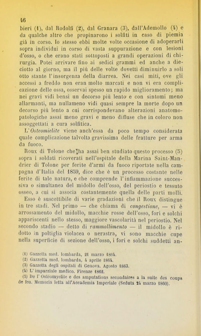 bieri (1), dal Rodolfi (2), dal Granara (3), daH’Ademollo (4) e da qualche altro che propinarono i solfiti in caso di piemia già in corso. Io stesso ebbi molte volte occasione di adoperarli sopra individui in corso di vasta suppurazione e con lesioni d’osso, 0 che erano stati sottoposti a grandi operazioni di chi- rurgia. Potei arrivare fino ai sedici grammi ed anche a die- ciotto al giorno, ma il più delle volte dovetti diminuirlo a soli otto stante l’insorgenza della diarrea. Nei casi miti, ove gli accessi a freddo non eran molto marcati e non vi era compli- cazione delle ossa, osservai spesso un rapido miglioramento; ma nei gravi vidi bensì un decorso più lento e con sintomi meno allarmanti, ma nullameno vidi quasi sempre la morte dopo un decorso più lento a cui corrispondevano alterazioni anatomo- patologiche assai meno gravi e meno diffuse che in coloro non assoggettati a cura solfitica. V Osteomielite viene anch’essa da poco tempo considerata quale complicazione talvolta gravissima delle fratture per arma da fuoco. Roux di Tolone che^ha assai ben studiato questo processo (5) sopra i soldati ricoverati nell’ospitale della Marina Saint-Man- drier di Tolone per ferite d’armi da fuoco riportate nella cam- pagna d’Italia del 1839, dice che è un processo costante nelle ferite di tale natura, e che comprende l’infiammazione succes- siva 0 simultanea del midollo dell’osso, del periostio e tessuto osseo, a cui si associa costantemente quella delle parti molli. Esso è suscettibile di varie gradazioni che il Roux distingue in tre stadi. Nel primo — che chiama di congestione, — vi è arrossamento del midollo, macchie rosse dell’osso, fori e solchi appariscenti nello stesso, maggiore vascolarità nel periostio. Nel secondo stadio — detto di rammollimento — il midollo è ri- dotto in poltiglia violacea o nerastra, vi sono macchie cupe nella superficie di sezione dell’osso, i fori e solchi suddetti an- (1) Gazzetta med. lombarda, 21 marzo 1804. (2) Gazzetta med. lombarda, 4 aprile 1864. (3) Gazzetta degli ospitali di Genova. Agosto 1863. (4) L’imparziale medico. Firenze 1862. (o) De r Ostéomyelite e des amputations secoadaires a la suite des coups de feu. Memoria letta all’Accademia Imperiale (Seduta 24 marzo 1860).