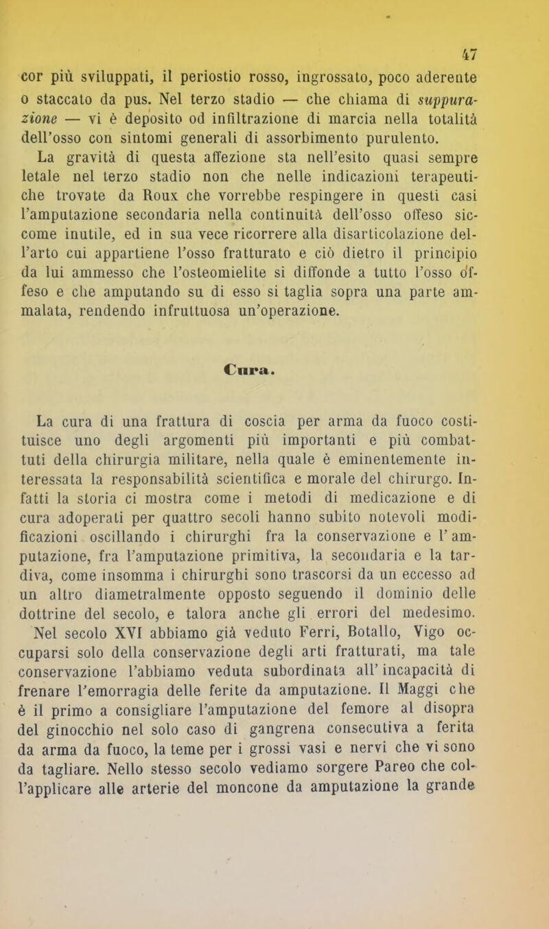 cor più sviluppati, il periostio rosso, ingrossato, poco aderente 0 staccato da pus. Nel terzo stadio — che chiama di suppura- zione — vi è deposito od infiltrazione di marcia nella totalità dell’osso con sintomi generali di assorbimento purulento. La gravità di questa affezione sta nell’esito quasi sempre letale nel terzo stadio non che nelle indicazioni terapeuti- che trovate da Roux che vorrebbe respingere in questi casi l’amputazione secondaria nella continuità dell’osso offeso sic- come inutile, ed in sua vece ricorrere alla disarticolazione del- l’arto cui appartiene l’osso fratturato e ciò dietro il principio da lui ammesso che l’osteomielite si diffonde a tutto l’osso di- feso e che amputando su di esso si taglia sopra una parte am- malata, rendendo infruttuosa un’operazione. Cnra. La cura di una frattura di coscia per arma da fuoco costi- tuisce uno degli argomenti più importanti e più combat- tuti della chirurgia militare, nella quale è eminentemente in- teressata la responsabilità scientifica e morale del chirurgo. In- fatti la storia ci mostra come i metodi di medicazione e di cura adoperati per quattro secoli hanno subito notevoli modi- ficazioni oscillando i chirurghi fra la conservazione e l’am- putazione, fra l’amputazione primitiva, la secondaria e la tar- diva, come insomma i chirurghi sono trascorsi da un eccesso ad un altro diametralmente opposto seguendo il dominio delle dottrine del secolo, e talora anche gli errori del medesimo. Nel secolo XYI abbiamo già veduto Ferri, Botallo, Vigo oc- cuparsi solo della conservazione degli arti fratturati, ma tale conservazione l’abbiamo veduta subordinata all’incapacità di frenare l’emorragia delle ferite da amputazione. Il Maggi che è il primo a consigliare l’amputazione del femore al disopra del ginocchio nel solo caso di gangrena consecutiva a ferita da arma da fuoco, la teme per i grossi vasi e nervi che vi sono da tagliare. Nello stesso secolo vediamo sorgere Pareo che col- l’applicare alle arterie del moncone da amputazione la grande